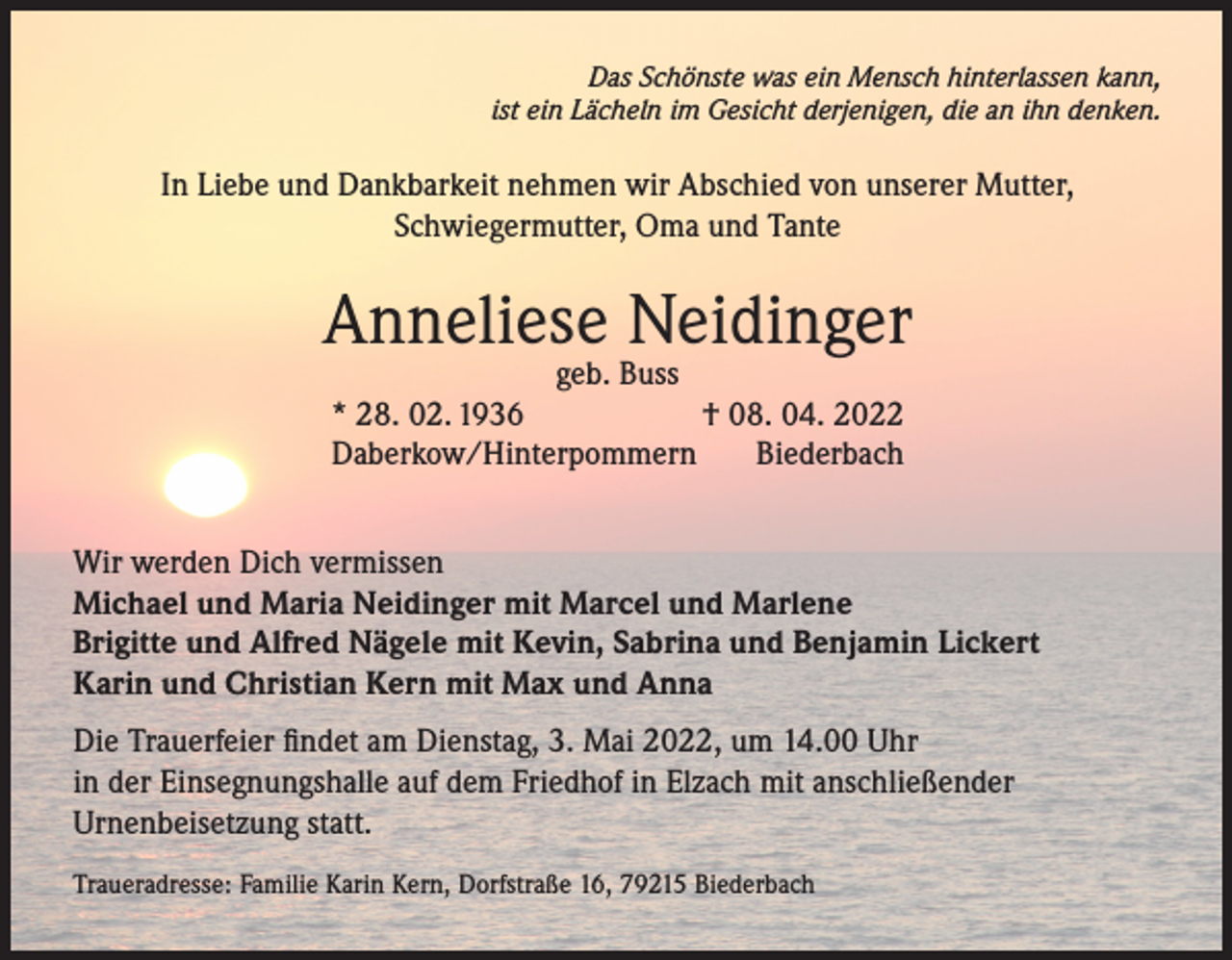 <p>Das Schönste was ein Mensch hinterlassen kann,<br />ist ein Lächeln im Gesicht derjenigen, die an ihn denken.</p><p>In Liebe und Dankbarkeit nehmen wir Abschied von unserer Mutter,<br />Schwiegermutter, Oma und Tante</p><p>Anneliese Neidinger<br />geb. Buss<br />* 28. 02. 1936<br />† 08. 04. 2022<br />Daberkow/Hinterpommern<br />Biederbach</p><p>Wir werden Dich vermissen<br />Michael und Maria Neidinger mit Marcel und Marlene<br />Brigitte und Alfred Nägele mit Kevin, Sabrina und Benjamin Lickert<br />Karin und Christian Kern mit Max und Anna<br />Die Trauerfeier findet am Dienstag, 3. Mai 2022, um 14.00 Uhr<br />in der Einsegnungshalle auf dem Friedhof in Elzach mit anschließender<br />Urnenbeisetzung statt.<br />Traueradresse: Familie Karin Kern, Dorfstraße 16, 79215 Biederbach</p>