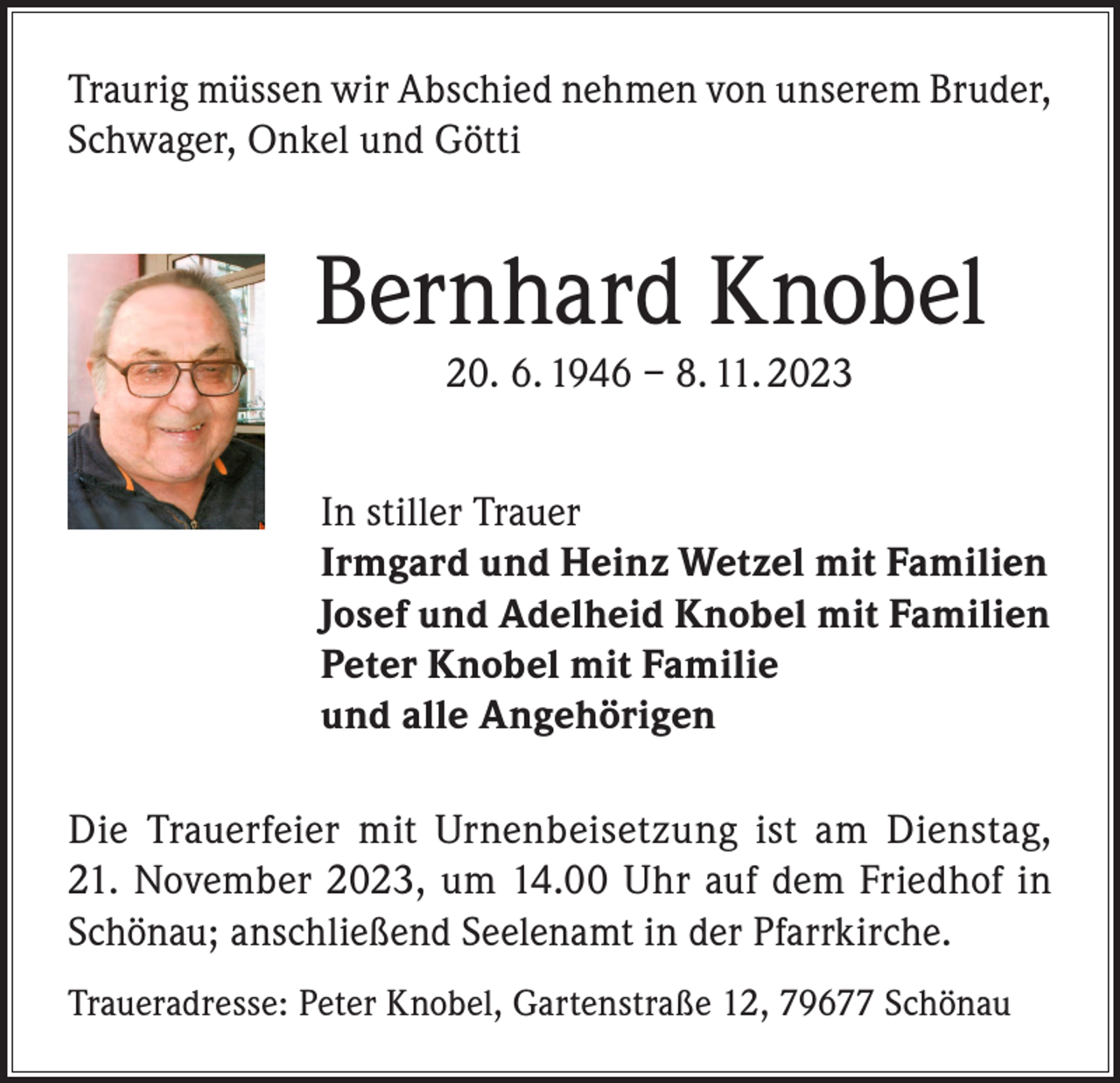 <p>Traurig müssen wir Abschied nehmen von unserem Bruder,<br />Schwager, Onkel und Götti</p><p>Bernhard Knobel<br />20. 6. 1946 – 8. 11. 2023</p><p>In stiller Trauer<br />Irmgard und Heinz Wetzel mit Familien<br />Josef und Adelheid Knobel mit Familien<br />Peter Knobel mit Familie<br />und alle Angehörigen<br />Die Trauerfeier mit Urnenbeisetzung ist am Dienstag,<br />21. November 2023, um 14.00 Uhr auf dem Friedhof in<br />Schönau; anschließend Seelenamt in der Pfarrkirche.<br />Traueradresse: Peter Knobel, Gartenstraße 12, 79677 Schönau</p>