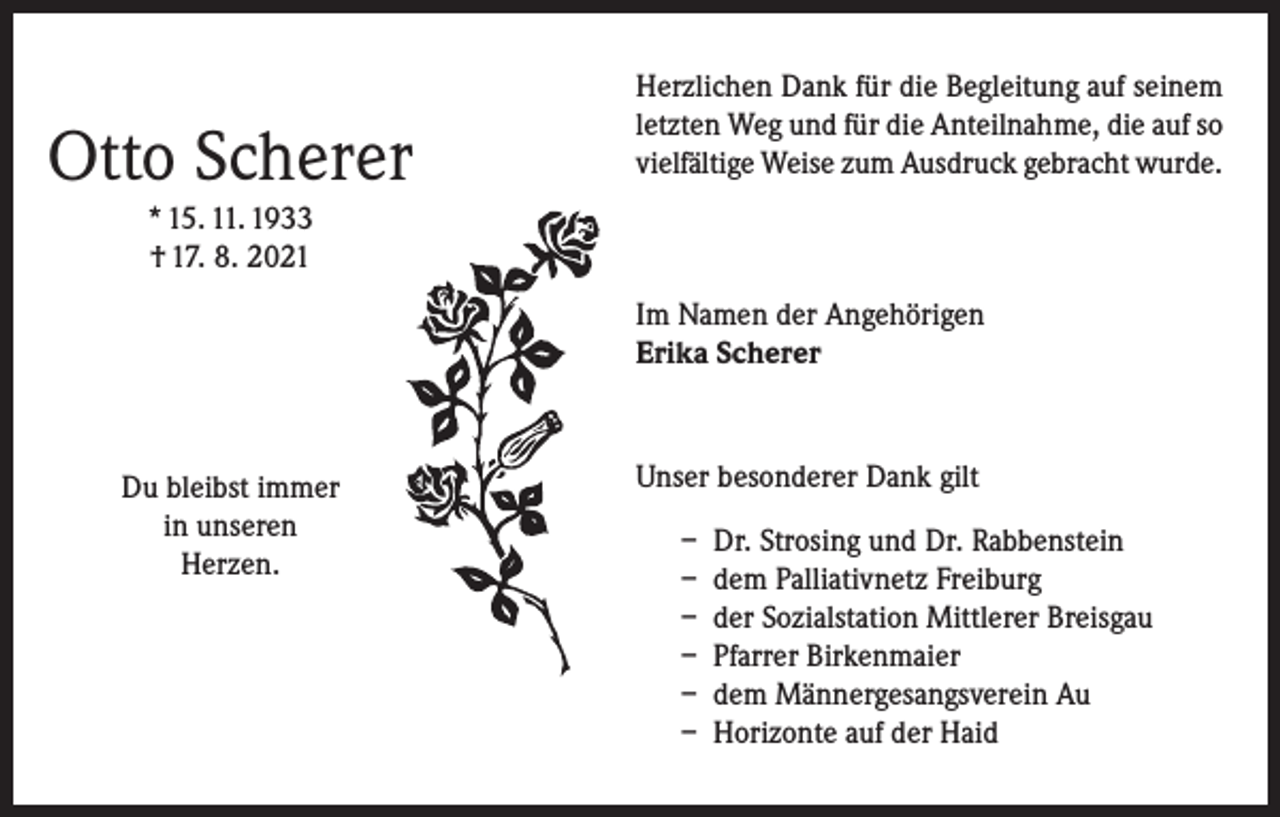 <p>Otto Scherer</p><p>Herzlichen Dank für die Begleitung auf seinem<br />letzten Weg und für die Anteilnahme, die auf so<br />vielfältige Weise zum Ausdruck gebracht wurde.</p><p>* 15. 11. 1933<br />† 17. 8. 2021<br />Im Namen der Angehörigen<br />Erika Scherer</p><p>Du bleibst immer<br />in unseren<br />Herzen.</p><p>Unser besonderer Dank gilt<br />– Dr. Strosing und Dr. Rabbenstein<br />– dem Palliativnetz Freiburg<br />– der Sozialstation Mittlerer Breisgau<br />– Pfarrer Birkenmaier<br />– dem Männergesangsverein Au<br />– Horizonte auf der Haid</p>