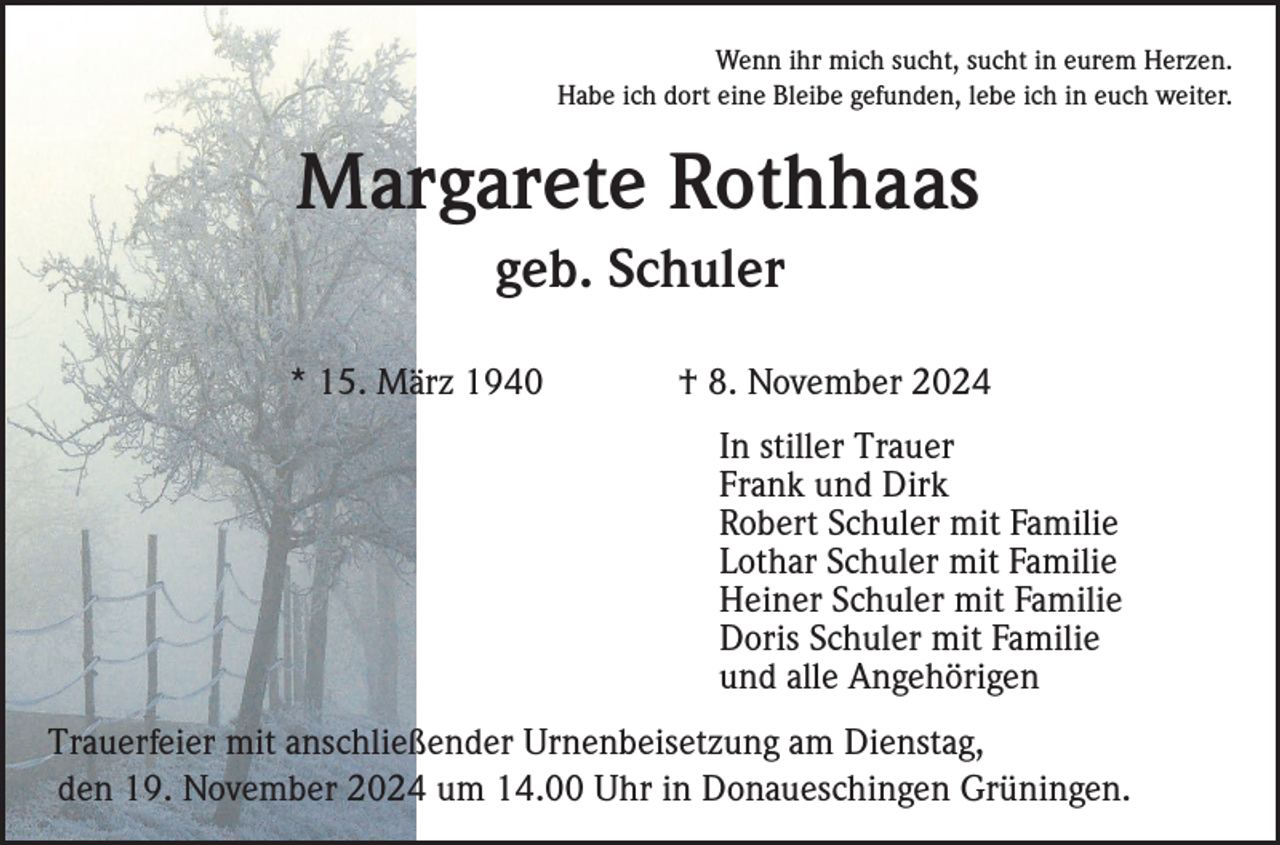 <p>Wenn ihr mich sucht, sucht in eurem Herzen.<br />Habe ich dort eine Bleibe gefunden, lebe ich in euch weiter.</p><p>Margarete Rothhaas<br />geb. Schuler<br />* 15. März 1940</p><p>† 8. November 2024<br />In stiller Trauer<br />Frank und Dirk<br />Robert Schuler mit Familie<br />Lothar Schuler mit Familie<br />Heiner Schuler mit Familie<br />Doris Schuler mit Familie<br />und alle Angehörigen</p><p>Trauerfeier mit anschließender Urnenbeisetzung am Dienstag,<br />den 19. November 2024 um 14.00 Uhr in Donaueschingen Grüningen.</p>