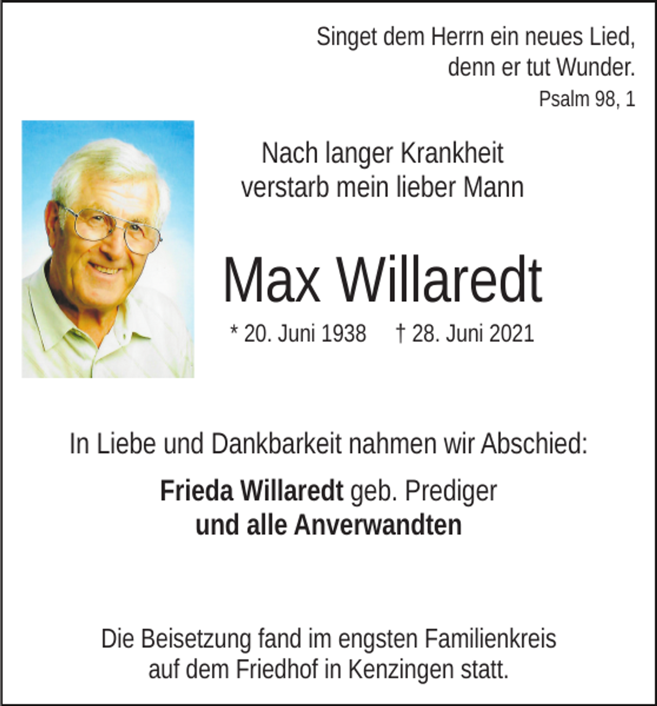 <p>Singet dem Herrn ein neues Lied,<br />denn er tut Wunder.<br />Psalm 98, 1</p><p>Nach langer Krankheit<br />verstarb mein lieber Mann</p><p>Max Willaredt<br />* 20. Juni 1938</p><p>† 28. Juni 2021</p><p>In Liebe und Dankbarkeit nahmen wir Abschied:<br />Frieda Willaredt geb. Prediger<br />und alle Anverwandten</p><p>Die Beisetzung fand im engsten Familienkreis<br />auf dem Friedhof in Kenzingen statt.</p>