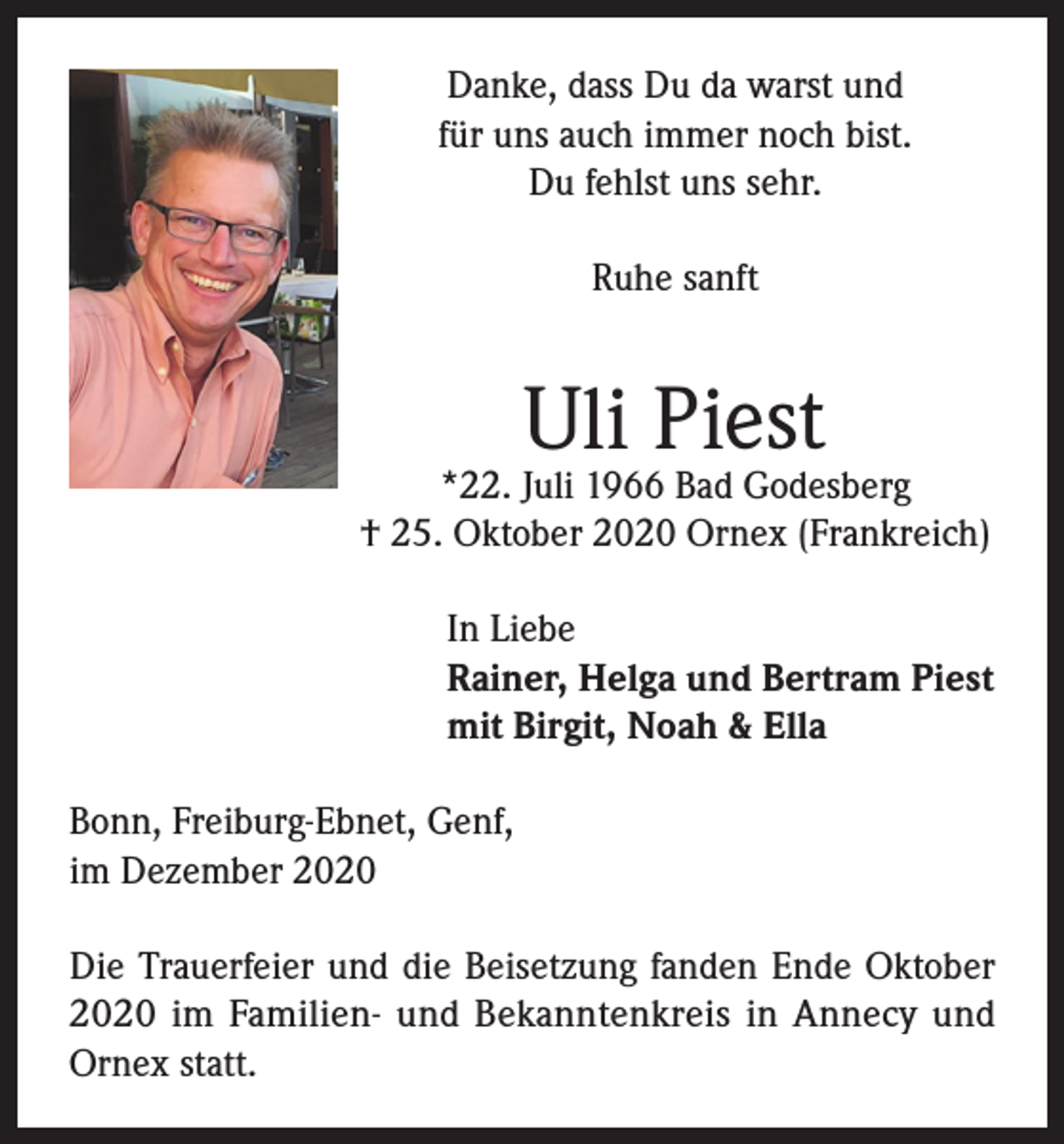 <p>Danke, dass Du da warst und<br />für uns auch immer noch bist.<br />Du fehlst uns sehr.<br />Ruhe sanft</p><p>Uli Piest</p><p>*22. Juli 1966 Bad Godesberg<br />† 25. Oktober 2020 Ornex (Frankreich)<br />In Liebe<br />Rainer, Helga und Bertram Piest<br />mit Birgit, Noah &amp; Ella<br />Bonn, Freiburg-Ebnet, Genf,<br />im Dezember 2020<br />Die Trauerfeier und die Beisetzung fanden Ende Oktober<br />2020 im Familien- und Bekanntenkreis in Annecy und<br />Ornex statt.</p>