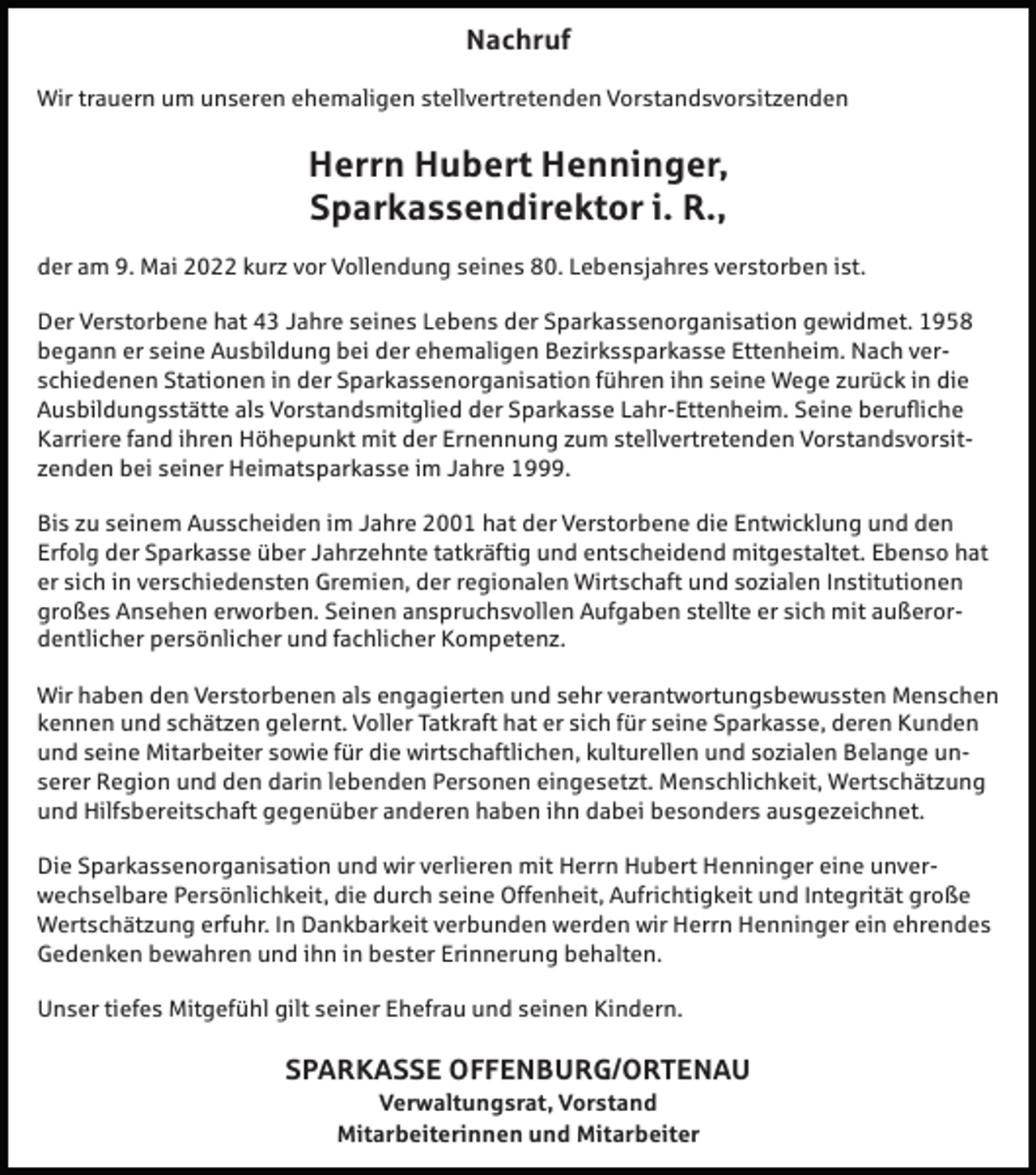 <p>Nachruf<br />Wir trauern um unseren ehemaligen stellvertretenden Vorstandsvorsitzenden</p><p>Herrn Hubert Henninger,<br />Sparkassendirektor i. R.,<br />der am 9. Mai 2022 kurz vor Vollendung seines 80. Lebensjahres verstorben ist.<br />Der Verstorbene hat 43 Jahre seines Lebens der Sparkassenorganisation gewidmet. 1958<br />begann er seine Ausbildung bei der ehemaligen Bezirkssparkasse Ettenheim. Nach verschiedenen Stationen in der Sparkassenorganisation führen ihn seine Wege zurück in die<br />Ausbildungsstätte als Vorstandsmitglied der Sparkasse Lahr-Ettenheim. Seine berufliche<br />Karriere fand ihren Höhepunkt mit der Ernennung zum stellvertretenden Vorstandsvorsitzenden bei seiner Heimatsparkasse im Jahre 1999.<br />Bis zu seinem Ausscheiden im Jahre 2001 hat der Verstorbene die Entwicklung und den<br />Erfolg der Sparkasse über Jahrzehnte tatkräftig und entscheidend mitgestaltet. Ebenso hat<br />er sich in verschiedensten Gremien, der regionalen Wirtschaft und sozialen Institutionen<br />großes Ansehen erworben. Seinen anspruchsvollen Aufgaben stellte er sich mit außerordentlicher persönlicher und fachlicher Kompetenz.<br />Wir haben den Verstorbenen als engagierten und sehr verantwortungsbewussten Menschen<br />kennen und schätzen gelernt. Voller Tatkraft hat er sich für seine Sparkasse, deren Kunden<br />und seine Mitarbeiter sowie für die wirtschaftlichen, kulturellen und sozialen Belange unserer Region und den darin lebenden Personen eingesetzt. Menschlichkeit, Wertschätzung<br />und Hilfsbereitschaft gegenüber anderen haben ihn dabei besonders ausgezeichnet.<br />Die Sparkassenorganisation und wir verlieren mit Herrn Hubert Henninger eine unverwechselbare Persönlichkeit, die durch seine Offenheit, Aufrichtigkeit und Integrität große<br />Wertschätzung erfuhr. In Dankbarkeit verbunden werden wir Herrn Henninger ein ehrendes<br />Gedenken bewahren und ihn in bester Erinnerung behalten.<br />Unser tiefes Mitgefühl gilt seiner Ehefrau und seinen Kindern.</p><p>SPARKASSE OFFENBURG/ORTENAU<br />Verwaltungsrat, Vorstand<br />Mitarbeiterinnen und Mitarbeiter</p>