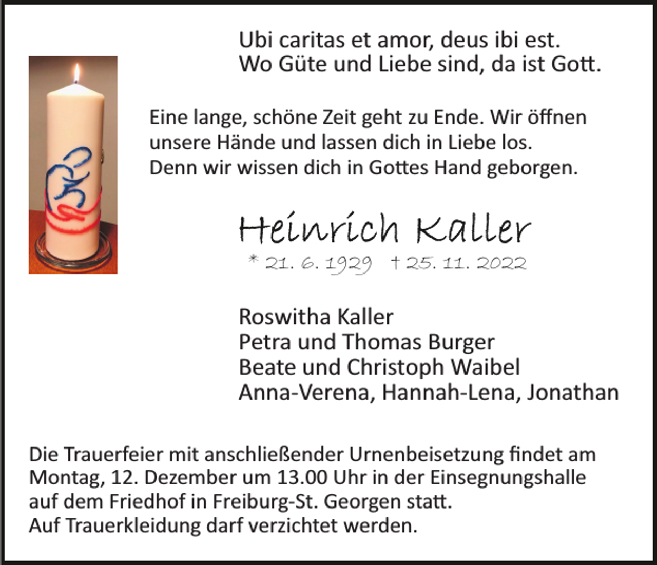 <p>Ubi caritas et amor, deus ibi est.<br />Wo Güte und Liebe sind, da ist Gott.<br />Eine lange, schöne Zeit geht zu Ende. Wir öffnen<br />unsere Hände und lassen dich in Liebe los.<br />Denn wir wissen dich in Gottes Hand geborgen.</p><p>* 21. 6. 1929 † 25. 11. 2022</p><p>Roswitha Kaller<br />Petra und Thomas Burger<br />Beate und Christoph Waibel<br />Anna­Verena, Hannah­Lena, Jonathan<br />Die Trauerfeier mit anschließender Urnenbeisetzung ﬁndet am<br />Montag, 12. Dezember um 13.00 Uhr in der Einsegnungshalle<br />auf dem Friedhof in Freiburg­St. Georgen statt.<br />Auf Trauerkleidung darf verzichtet werden.</p>