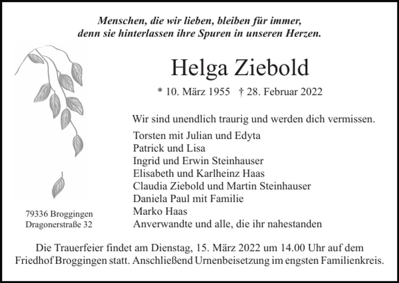 <p>Menschen, die wir lieben, bleiben für immer,<br />denn sie hinterlassen ihre Spuren in unseren Herzen.</p><p>Helga Ziebold<br />* 10. März 1955 † 28. Februar 2022<br />Wir sind unendlich traurig und werden dich vermissen.</p><p>79336 Broggingen<br />Dragonerstraße 32</p><p>Torsten mit Julian und Edyta<br />Patrick und Lisa<br />Ingrid und Erwin Steinhauser<br />Elisabeth und Karlheinz Haas<br />Claudia Ziebold und Martin Steinhauser<br />Daniela Paul mit Familie<br />Marko Haas<br />Anverwandte und alle, die ihr nahestanden</p><p>Die Trauerfeier findet am Dienstag, 15. März 2022 um 14.00 Uhr auf dem<br />Friedhof Broggingen statt. Anschließend Urnenbeisetzung im engsten Familienkreis.</p>