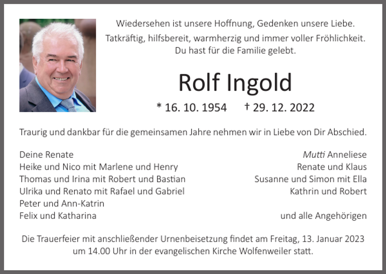 <p>Wiedersehen ist unsere Hoffnung, Gedenken unsere Liebe.<br />Tatkräftig, hilfsbereit, warmherzig und immer voller Fröhlichkeit.<br />Du hast für die Familie gelebt.</p><p>Rolf Ingold</p><p>* 16. 10. 1954</p><p>† 29. 12. 2022</p><p>Traurig und dankbar für die gemeinsamen Jahre nehmen wir in Liebe von Dir Abschied.<br />Deine Renate<br />Heike und Nico mit Marlene und Henry<br />Thomas und Irina mit Robert und Bastian<br />Ulrika und Renato mit Rafael und Gabriel<br />Peter und Ann-Katrin<br />Felix und Katharina</p><p>Mutti Anneliese<br />Renate und Klaus<br />Susanne und Simon mit Ella<br />Kathrin und Robert<br />und alle Angehörigen</p><p>Die Trauerfeier mit anschließender Urnenbeisetzung findet am Freitag, 13. Januar 2023<br />um 14.00 Uhr in der evangelischen Kirche Wolfenweiler statt.</p>