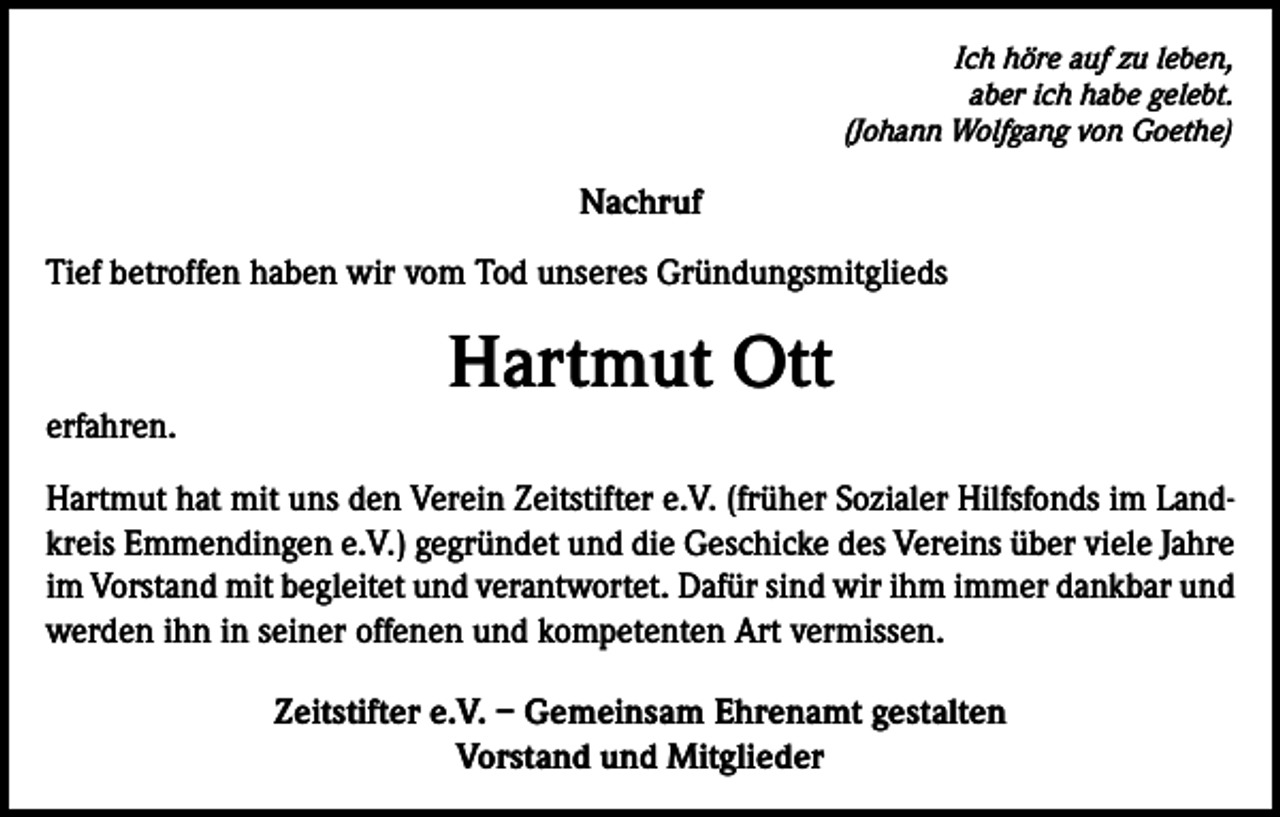 <p>Ich höre auf zu leben,<br />aber ich habe gelebt.<br />(Johann Wolfgang von Goethe)</p><p>Nachruf<br />Tief betroffen haben wir vom Tod unseres Gründungsmitglieds</p><p>Hartmut Ott<br />erfahren.<br />Hartmut hat mit uns den Verein Zeitstifter e.V. (früher Sozialer Hilfsfonds im Landkreis Emmendingen e.V.) gegründet und die Geschicke des Vereins über viele Jahre<br />im Vorstand mit begleitet und verantwortet. Dafür sind wir ihm immer dankbar und<br />werden ihn in seiner offenen und kompetenten Art vermissen.<br />Zeitstifter e.V. – Gemeinsam Ehrenamt gestalten<br />Vorstand und Mitglieder</p>