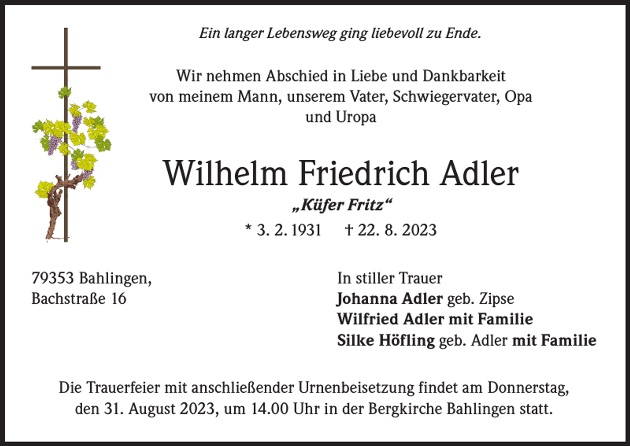 <p>Ein langer Lebensweg ging liebevoll zu Ende.</p><p>Wir nehmen Abschied in Liebe und Dankbarkeit<br />von meinem Mann, unserem Vater, Schwiegervater, Opa<br />und Uropa</p><p>Wilhelm Friedrich Adler<br />„Küfer Fritz“<br />* 3. 2. 1931 † 22. 8. 2023<br />79353 Bahlingen,<br />Bachstraße 16</p><p>In stiller Trauer<br />Johanna Adler geb. Zipse<br />Wilfried Adler mit Familie<br />Silke Höfling geb. Adler mit Familie</p><p>Die Trauerfeier mit anschließender Urnenbeisetzung findet am Donnerstag,<br />den 31. August 2023, um 14.00 Uhr in der Bergkirche Bahlingen statt.</p>