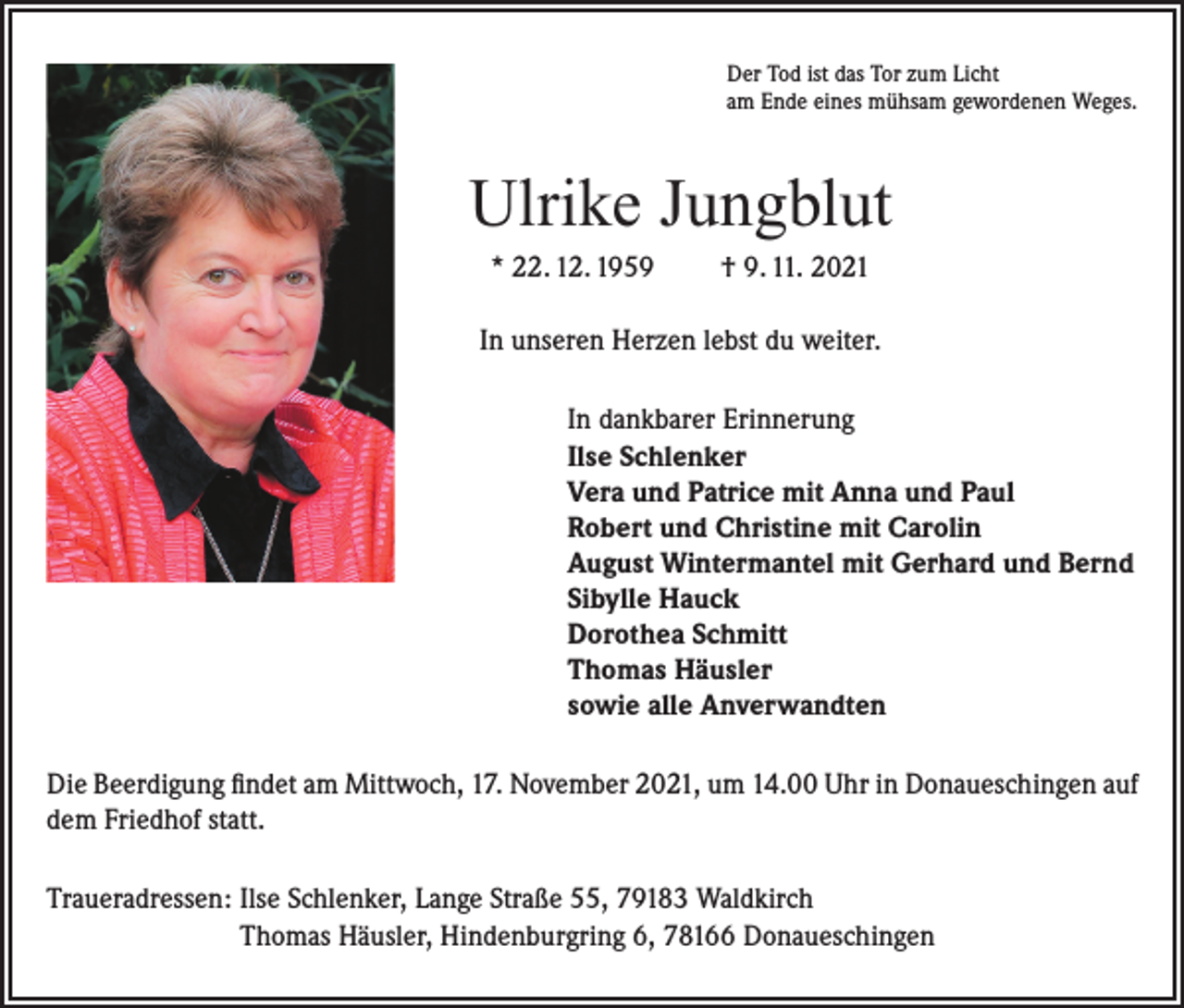<p>Der Tod ist das Tor zum Licht<br />am Ende eines mühsam gewordenen Weges.</p><p>Ulrike Jungblut<br />* 22. 12. 1959</p><p>† 9. 11. 2021</p><p>In unseren Herzen lebst du weiter.<br />In dankbarer Erinnerung<br />Ilse Schlenker<br />Vera und Patrice mit Anna und Paul<br />Robert und Christine mit Carolin<br />August Wintermantel mit Gerhard und Bernd<br />Sibylle Hauck<br />Dorothea Schmitt<br />Thomas Häusler<br />sowie alle Anverwandten<br />Die Beerdigung findet am Mittwoch, 17. November 2021, um 14.00 Uhr in Donaueschingen auf<br />dem Friedhof statt.<br />Traueradressen: Ilse Schlenker, Lange Straße 55, 79183 Waldkirch<br />Thomas Häusler, Hindenburgring 6, 78166 Donaueschingen</p>
