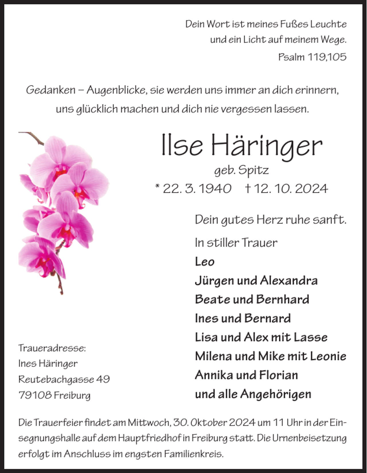 <p>Dein Wort ist meines Fußes Leuchte<br />und ein Licht auf meinem Wege.<br />Psalm 119,105</p><p>Gedanken – Augenblicke, sie werden uns immer an dich erinnern,<br />uns glücklich machen und dich nie vergessen lassen.</p><p>Ilse Häringer</p><p>geb. Spitz<br />* 22. 3. 1940 † 12. 10. 2024</p><p>Dein gutes Herz ruhe sanft.</p><p>In stiller Trauer<br />Leo</p><p>Jürgen und Alexandra</p><p>Beate und Bernhard</p><p>Ines und Bernard</p><p>Lisa und Alex mit Lasse<br />Traueradresse:<br />Ines Häringer<br />Milena und Mike mit Leonie</p><p>Annika und Florian<br />Reutebachgasse<br />49</p><p>und alle Angehörigen<br />79108<br />Freiburg<br />Die Trauerfeier findet am Mittwoch, 30. Oktober 2024 um 11 Uhr in der Einsegnungshalle auf dem Hauptfriedhof in Freiburg statt. Die Urnenbeisetzung<br />erfolgt im Anschluss im engsten Familienkreis.</p>