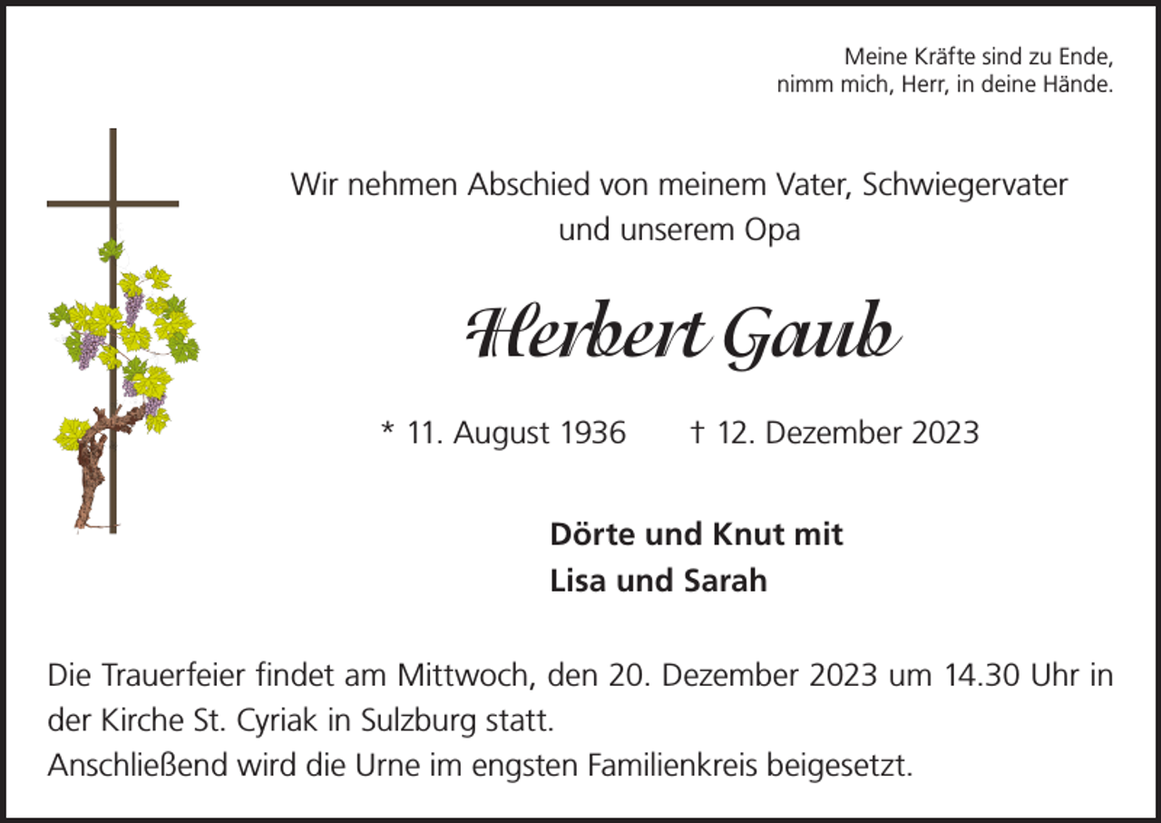 <p>Meine Kräfte sind zu Ende,<br />nimm mich, Herr, in deine Hände.</p><p>Wir nehmen Abschied von meinem Vater, Schwiegervater<br />und unserem Opa</p><p>Herbert Gaub<br />* 11. August 1936</p><p>† 12. Dezember 2023</p><p>Dörte und Knut mit<br />Lisa und Sarah<br />Die Trauerfeier findet am Mittwoch, den 20. Dezember 2023 um 14.30 Uhr in<br />der Kirche St. Cyriak in Sulzburg statt.<br />Anschließend wird die Urne im engsten Familienkreis beigesetzt.</p>