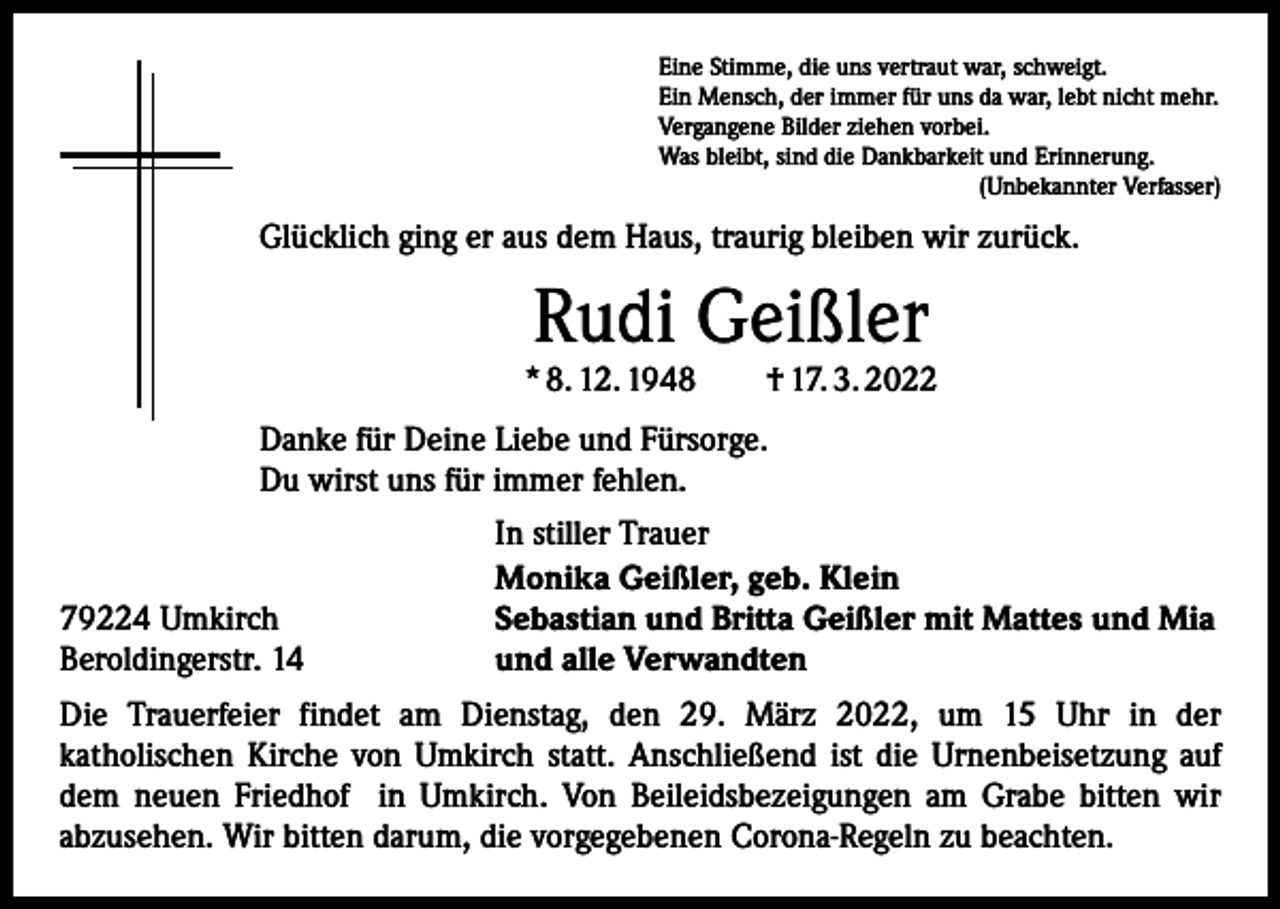 <p>Eine Stimme, die uns vertraut war, schweigt.<br />Ein Mensch, der immer für uns da war, lebt nicht mehr.<br />Vergangene Bilder ziehen vorbei.<br />Was bleibt, sind die Dankbarkeit und Erinnerung.</p><p>(Unbekannter Verfasser)</p><p>Glücklich ging er aus dem Haus, traurig bleiben wir zurück.</p><p>Rudi Geißler</p><p>* 8. 12. 1948 † 17. 3. 2022<br />Danke für Deine Liebe und Fürsorge.<br />Du wirst uns für immer fehlen.</p><p>79224 Umkirch<br />Beroldingerstr. 14</p><p>In stiller Trauer<br />Monika Geißler, geb. Klein<br />Sebastian und Britta Geißler mit Mattes und Mia<br />und alle Verwandten</p><p>Die Trauerfeier findet am Dienstag, den 29. März 2022, um 15 Uhr in der<br />katholischen Kirche von Umkirch statt. Anschließend ist die Urnenbeisetzung auf<br />dem neuen Friedhof in Umkirch. Von Beileidsbezeigungen am Grabe bitten wir<br />abzusehen. Wir bitten darum, die vorgegebenen Corona-Regeln zu beachten.</p>