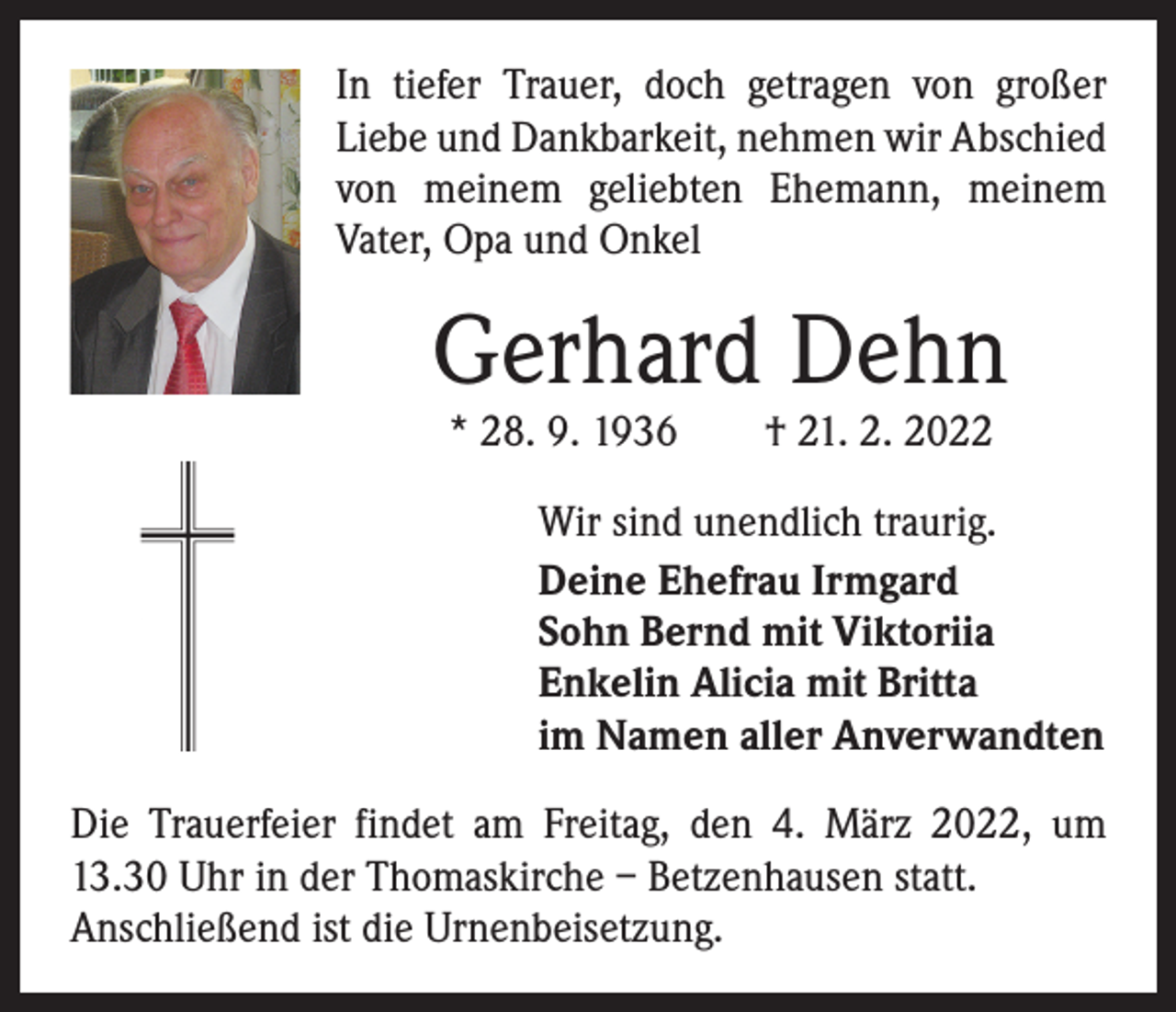 <p>In tiefer Trauer, doch getragen von großer<br />Liebe und Dankbarkeit, nehmen wir Abschied<br />von meinem geliebten Ehemann, meinem<br />Vater, Opa und Onkel</p><p>Gerhard Dehn<br />* 28. 9. 1936 † 21. 2. 2022</p><p>Wir sind unendlich traurig.<br />Deine Ehefrau Irmgard<br />Sohn Bernd mit Viktoriia<br />Enkelin Alicia mit Britta<br />im Namen aller Anverwandten<br />Die Trauerfeier findet am Freitag, den 4. März 2022, um<br />13.30 Uhr in der Thomaskirche – Betzenhausen statt.<br />Anschließend ist die Urnenbeisetzung.</p>