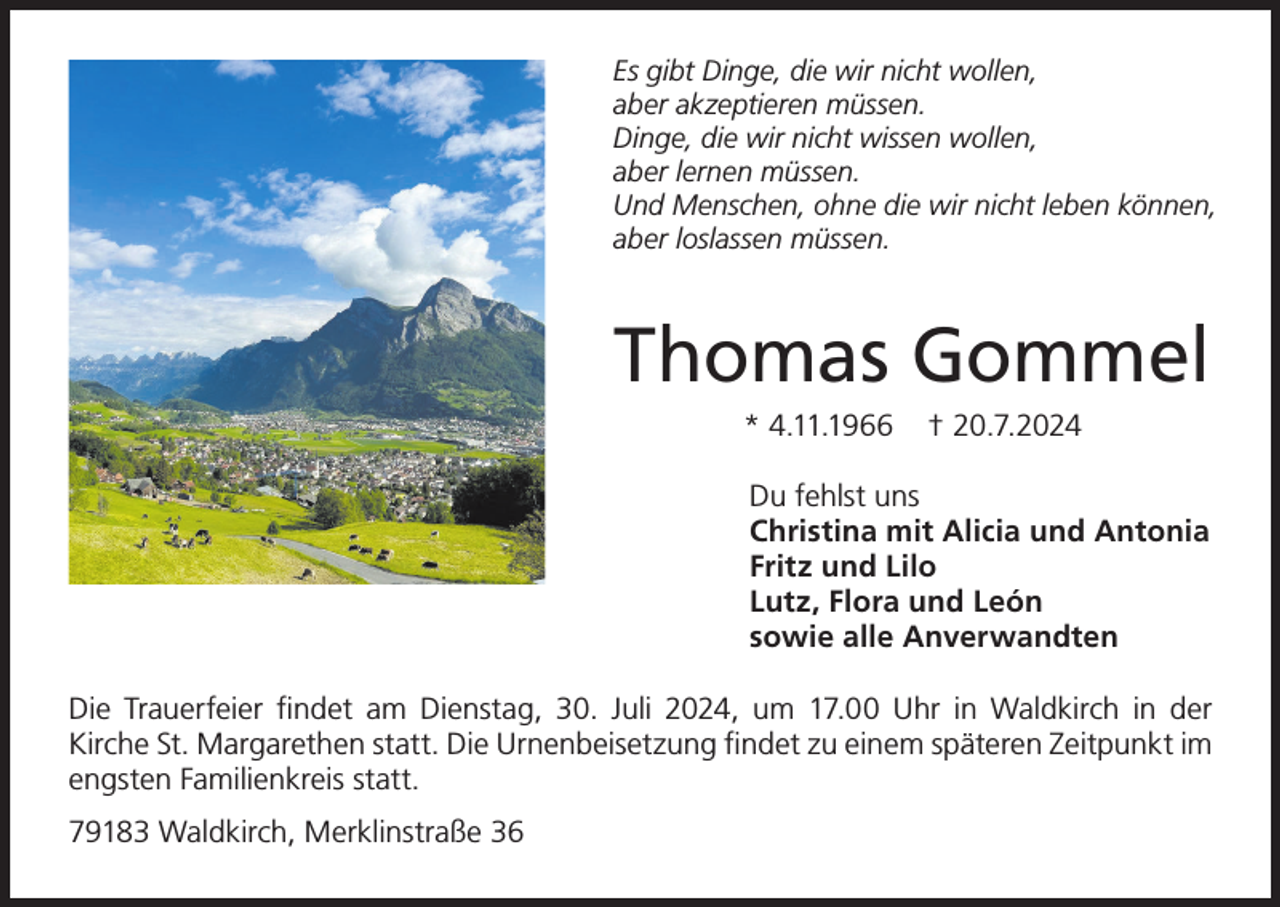 <p>Es gibt Dinge, die wir nicht wollen,<br />aber akzeptieren müssen.<br />Dinge, die wir nicht wissen wollen,<br />aber lernen müssen.<br />Und Menschen, ohne die wir nicht leben können,<br />aber loslassen müssen.</p><p>Thomas Gommel<br />* 4.11.1966</p><p>† 20.7.2024</p><p>Du fehlst uns<br />Christina mit Alicia und Antonia<br />Fritz und Lilo<br />Lutz, Flora und León<br />sowie alle Anverwandten<br />Die Trauerfeier findet am Dienstag, 30. Juli 2024, um 17.00 Uhr in Waldkirch in der<br />Kirche St. Margarethen statt. Die Urnenbeisetzung findet zu einem späteren Zeitpunkt im<br />engsten Familienkreis statt.<br />79183 Waldkirch, Merklinstraße 36</p>