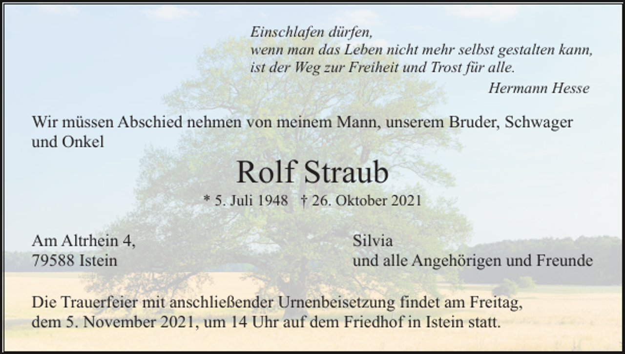 <p>Einschlafen dürfen,<br />wenn man das Leben nicht mehr selbst gestalten kann,<br />ist der Weg zur Freiheit und Trost für alle.<br />Hermann Hesse</p><p>Wir müssen Abschied nehmen von meinem Mann, unserem Bruder, Schwager<br />und Onkel</p><p>Rolf Straub<br />* 5. Juli 1948 † 26. Oktober 2021</p><p>Am Altrhein 4,<br />79588 Istein</p><p>Silvia<br />und alle Angehörigen und Freunde</p><p>Die Trauerfeier mit anschließender Urnenbeisetzung findet am Freitag,<br />dem 5. November 2021, um 14 Uhr auf dem Friedhof in Istein statt.</p>