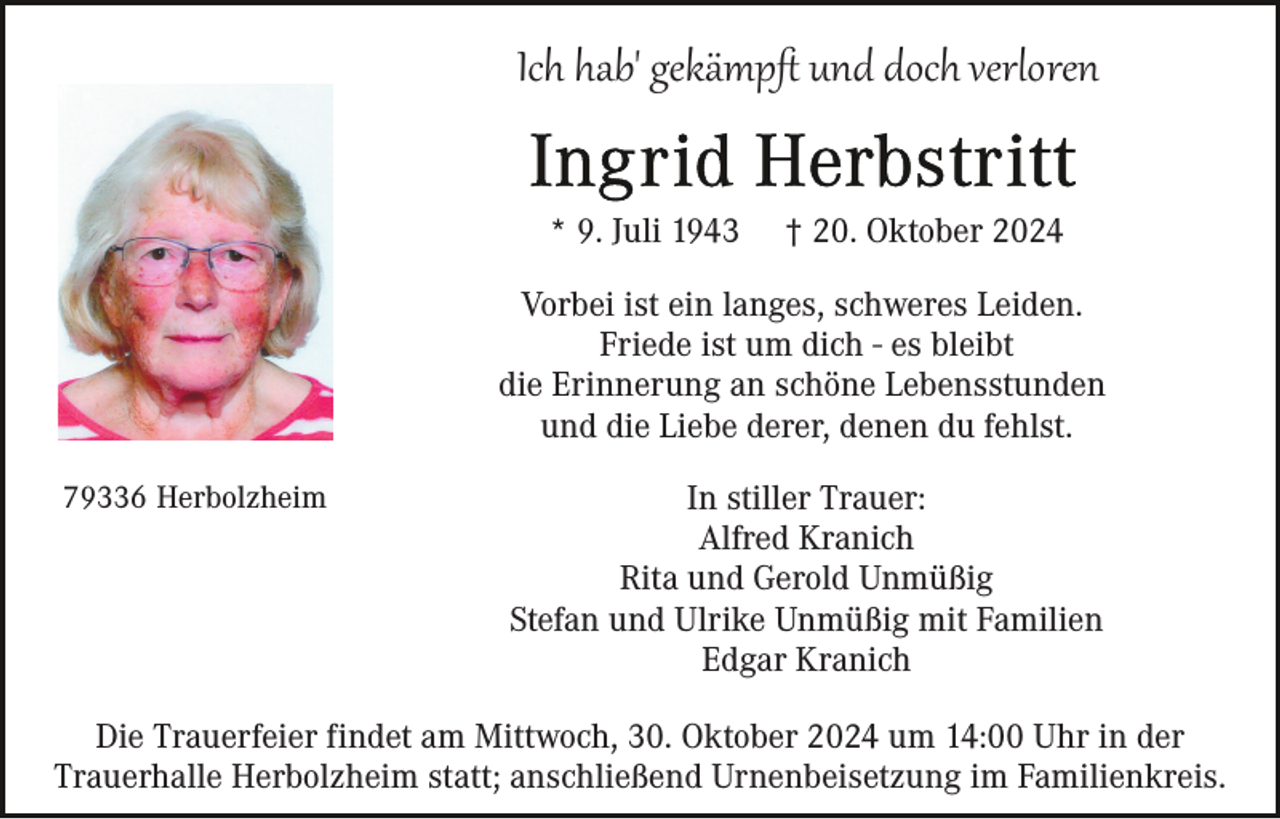 <p>Ich hab' gekämpﬅ und doch verloren<br />* 9. Juli 1943</p><p>† 20. Oktober 2024</p><p>Vorbei ist ein langes, schweres Leiden.<br />Friede ist um dich - es bleibt<br />die Erinnerung an schöne Lebensstunden<br />und die Liebe derer, denen du fehlst.<br />79336 Herbolzheim</p><p>In stiller Trauer:<br />Alfred Kranich<br />Rita und Gerold Unmüßig<br />Stefan und Ulrike Unmüßig mit Familien<br />Edgar Kranich</p><p>Die Trauerfeier findet am Mittwoch, 30. Oktober 2024 um 14:00 Uhr in der<br />Trauerhalle Herbolzheim statt; anschließend Urnenbeisetzung im Familienkreis.</p>