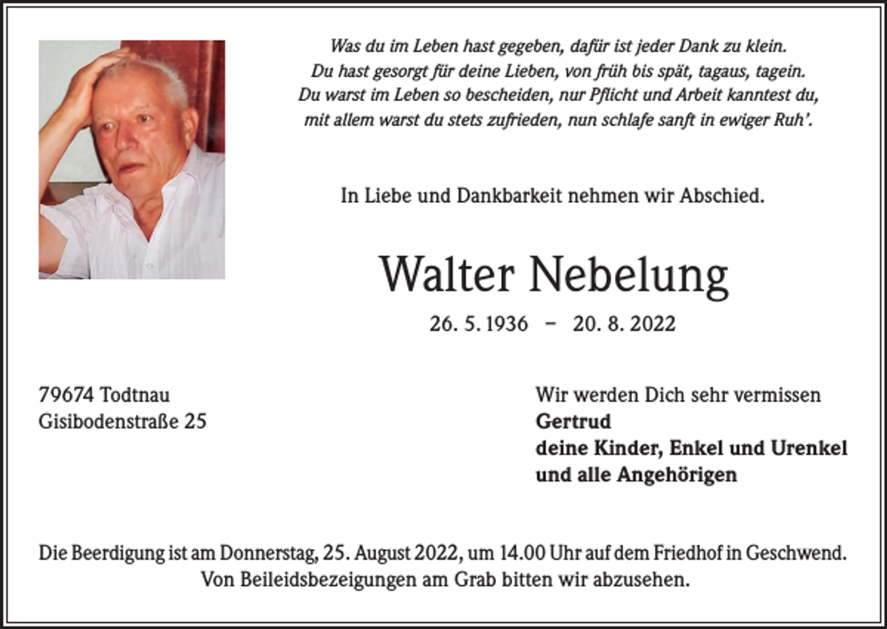 <p>Was du im Leben hast gegeben, dafür ist jeder Dank zu klein.<br />Du hast gesorgt für deine Lieben, von früh bis spät, tagaus, tagein.<br />Du warst im Leben so bescheiden, nur Pflicht und Arbeit kanntest du,<br />mit allem warst du stets zufrieden, nun schlafe sanft in ewiger Ruh’.</p><p>In Liebe und Dankbarkeit nehmen wir Abschied.</p><p>Walter Nebelung<br />26. 5. 1936 – 20. 8. 2022<br />79674 Todtnau<br />Gisibodenstraße 25</p><p>Wir werden Dich sehr vermissen<br />Gertrud<br />deine Kinder, Enkel und Urenkel<br />und alle Angehörigen</p><p>Die Beerdigung ist am Donnerstag, 25. August 2022, um 14.00 Uhr auf dem Friedhof in Geschwend.<br />Von Beileidsbezeigungen am Grab bitten wir abzusehen.</p>