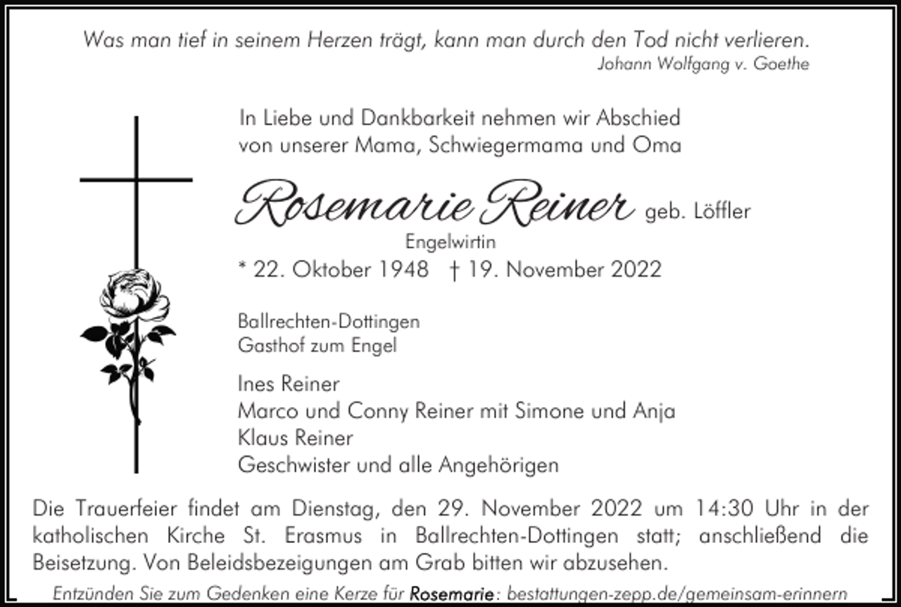 <p>Was man tief in seinem Herzen trägt, kann man durch den Tod nicht verlieren.<br />Johann Wolfgang v. Goethe</p><p>In Liebe und Dankbarkeit nehmen wir Abschied<br />von unserer Mama, Schwiegermama und Oma</p><p>Rosemarie Reiner</p><p>geb. Löffler</p><p>Engelwirtin</p><p>* 22. Oktober 1948 † 19. November 2022<br />Ballrechten-Dottingen<br />Gasthof zum Engel</p><p>Ines Reiner<br />Marco und Conny Reiner mit Simone und Anja<br />Klaus Reiner<br />Geschwister und alle Angehörigen<br />Die Trauerfeier findet am Dienstag, den 29. November 2022 um 14:30 Uhr in der<br />katholischen Kirche St. Erasmus in Ballrechten-Dottingen statt; anschließend die<br />Beisetzung. Von Beleidsbezeigungen am Grab bitten wir abzusehen.<br />Entzünden Sie zum Gedenken eine Kerze für</p><p>: bestattungen-zepp.de/gemeinsam-erinnern</p>