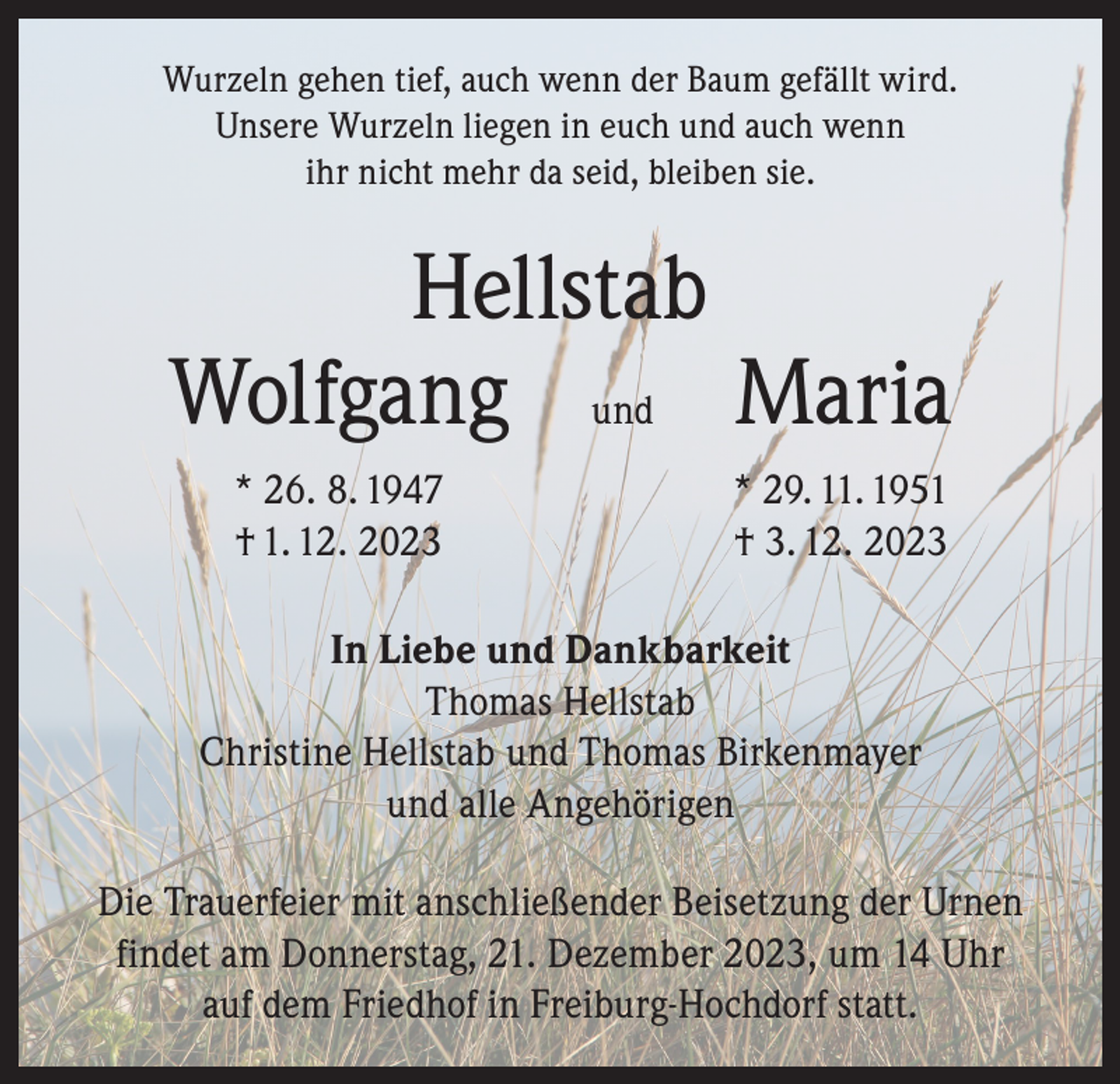 <p>Wurzeln gehen tief, auch wenn der Baum gefällt wird.<br />Unsere Wurzeln liegen in euch und auch wenn<br />ihr nicht mehr da seid, bleiben sie.</p><p>Hellstab<br />Wolfgang und Maria<br />* 26. 8. 1947<br />† 1. 12. 2023</p><p>* 29. 11. 1951<br />† 3. 12. 2023</p><p>In Liebe und Dankbarkeit<br />Thomas Hellstab<br />Christine Hellstab und Thomas Birkenmayer<br />und alle Angehörigen<br />Die Trauerfeier mit anschließender Beisetzung der Urnen<br />findet am Donnerstag, 21. Dezember 2023, um 14 Uhr<br />auf dem Friedhof in Freiburg-Hochdorf statt.</p>