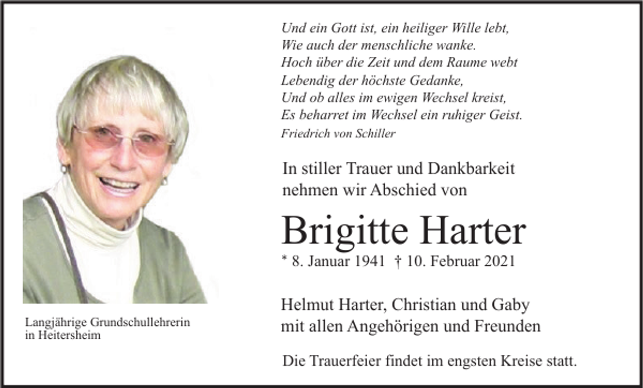 <p>Und ein Gott ist, ein heiliger Wille lebt,<br />Wie auch der menschliche wanke.<br />Hoch über die Zeit und dem Raume webt<br />Lebendig der höchste Gedanke,<br />Und ob alles im ewigen Wechsel kreist,<br />Es beharret im Wechsel ein ruhiger Geist.<br />Friedrich von Schiller</p><p>In stiller Trauer und Dankbarkeit<br />nehmen wir Abschied von</p><p>Brigitte Harter<br />* 8. Januar 1941 † 10. Februar 2021</p><p>Langjährige Grundschullehrerin<br />in Heitersheim</p><p>Helmut Harter, Christian und Gaby<br />mit allen Angehörigen und Freunden<br />Die Trauerfeier findet im engsten Kreise statt.</p>