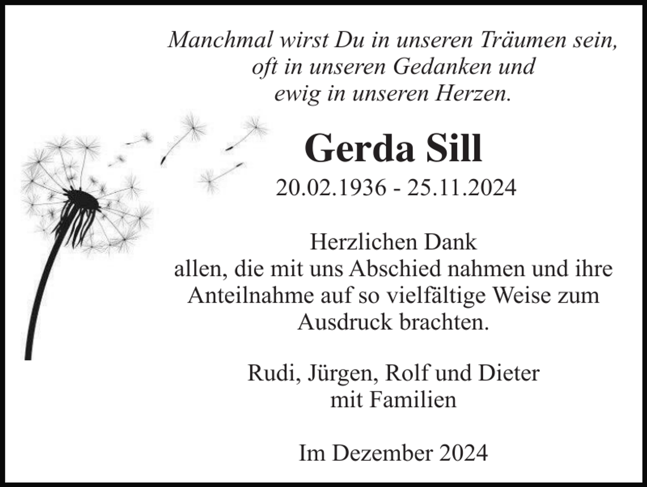 <p>Manchmal wirst Du in unseren Träumen sein,<br />oft in unseren Gedanken und<br />ewig in unseren Herzen.</p><p>Gerda Sill<br />20.02.1936 - 25.11.2024<br />Herzlichen Dank<br />allen, die mit uns Abschied nahmen und ihre<br />Anteilnahme auf so vielfältige Weise zum<br />Ausdruck brachten.<br />Rudi, Jürgen, Rolf und Dieter<br />mit Familien<br />Im Dezember 2024</p>