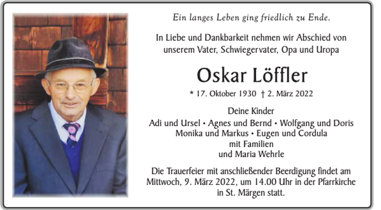 <p>Ein langes Leben ging friedlich zu Ende.<br />In Liebe und Dankbarkeit nehmen wir Abschied von<br />unserem Vater, Schwiegervater, Opa und Uropa</p><p>Oskar Löffler<br />* 17. Oktober 1930 † 2. März 2022</p><p>Deine Kinder<br />Adi und Ursel • Agnes und Bernd • Wolfgang und Doris<br />Monika und Markus • Eugen und Cordula<br />mit Familien<br />und Maria Wehrle</p><p>Die Trauerfeier mit anschließender Beerdigung findet am<br />Mittwoch, 9. März 2022, um 14.00 Uhr in der Pfarrkirche<br />in St. Märgen statt.</p>