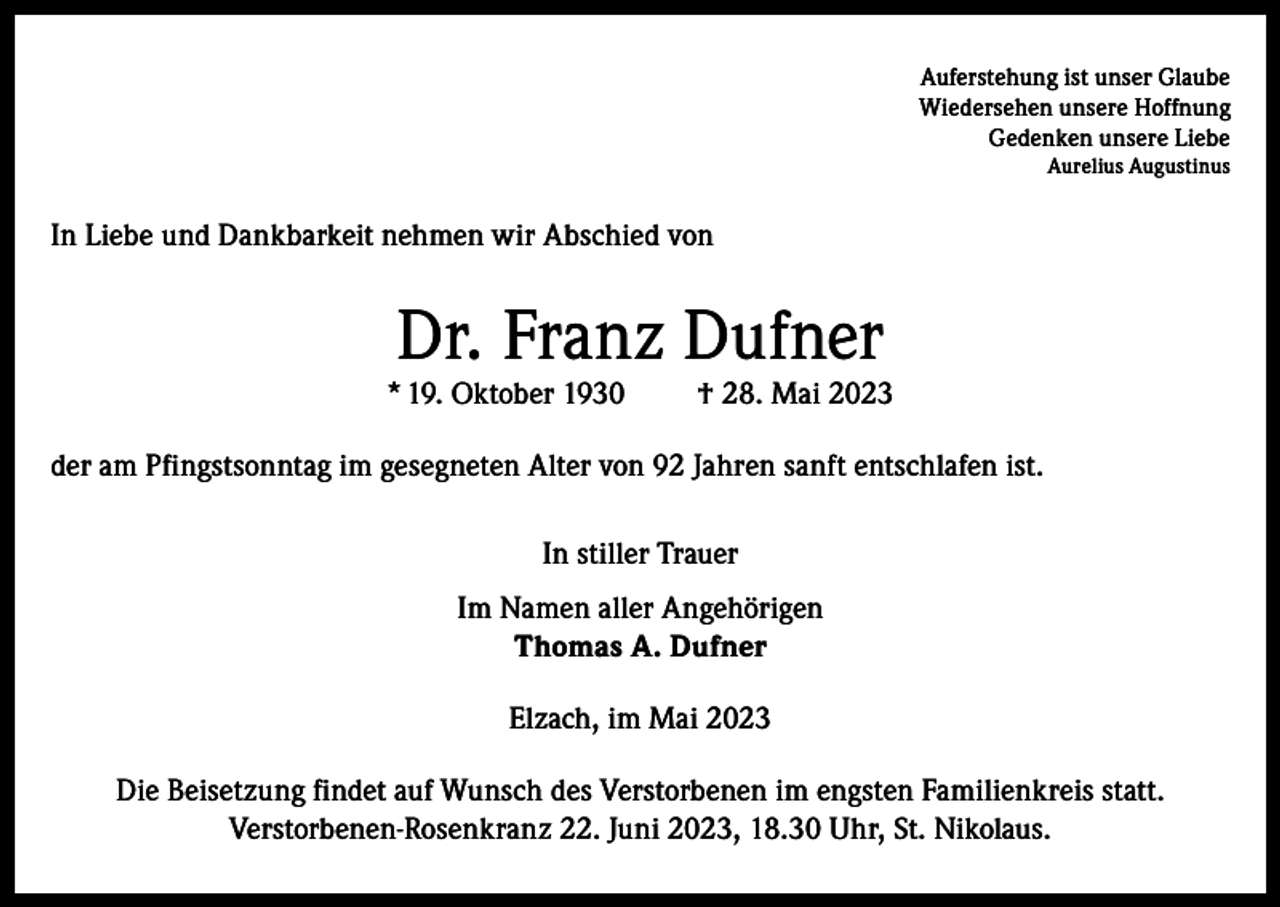 <p>Auferstehung ist unser Glaube<br />Wiedersehen unsere Hoffnung<br />Gedenken unsere Liebe<br />Aurelius Augustinus</p><p>In Liebe und Dankbarkeit nehmen wir Abschied von</p><p>Dr. Franz Dufner</p><p>* 19. Oktober 1930</p><p>† 28. Mai 2023</p><p>der am Pfingstsonntag im gesegneten Alter von 92 Jahren sanft entschlafen ist.<br />In stiller Trauer<br />Im Namen aller Angehörigen<br />Thomas A. Dufner<br />Elzach, im Mai 2023<br />Die Beisetzung findet auf Wunsch des Verstorbenen im engsten Familienkreis statt.<br />Verstorbenen-Rosenkranz 22. Juni 2023, 18.30 Uhr, St. Nikolaus.</p>