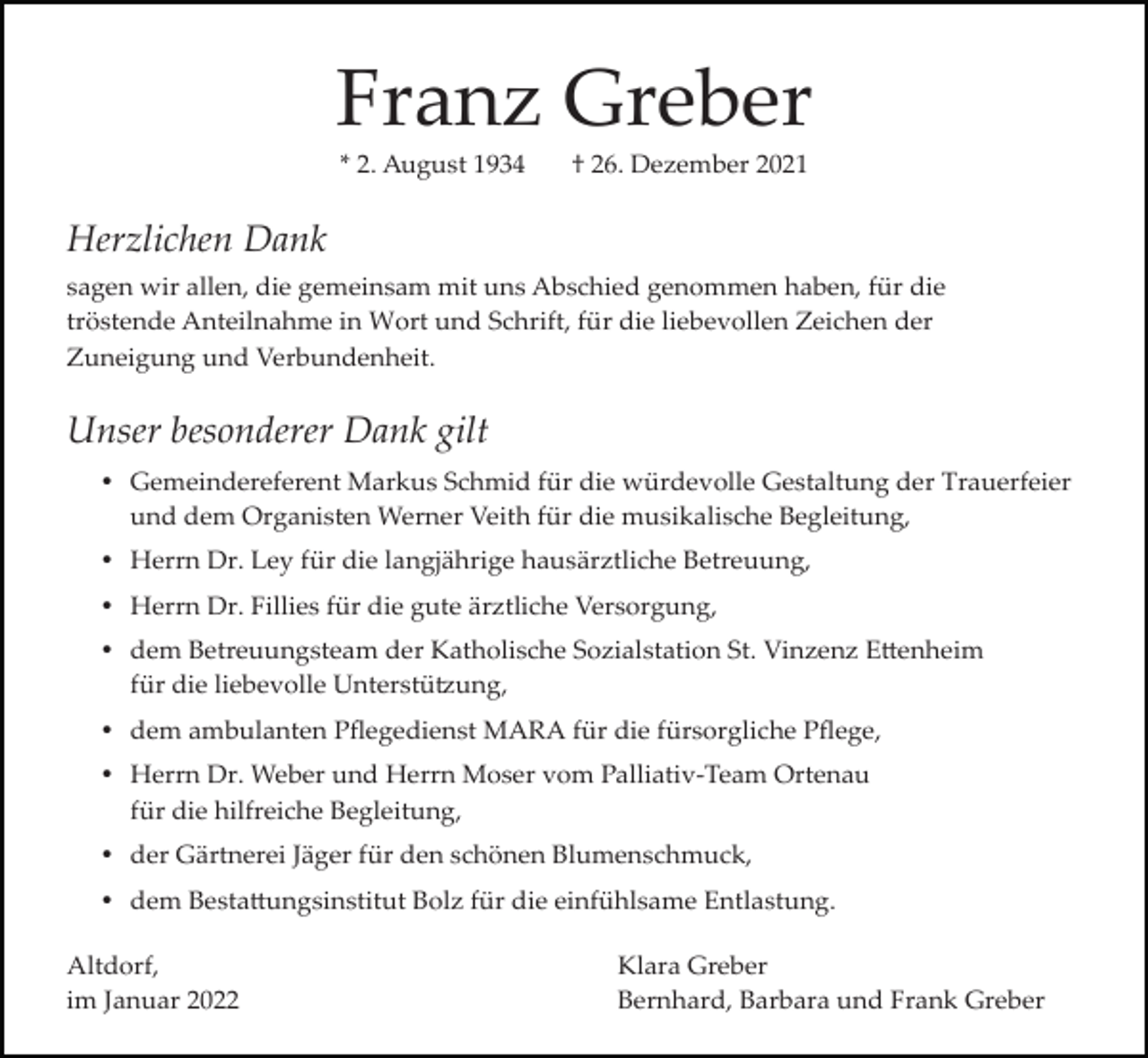 <p>Franz Greber<br />* 2. August 1934</p><p>† 26. Dezember 2021</p><p>Herzlichen Dank<br />sagen wir allen, die gemeinsam mit uns Abschied genommen haben, für die<br />tröstende Anteilnahme in Wort und Schrift, für die liebevollen Zeichen der<br />Zuneigung und Verbundenheit.</p><p>Unser besonderer Dank gilt<br />Gemeindereferent Markus Schmid für die würdevolle Gestaltung der Trauerfeier<br />und dem Organisten Werner Veith für die musikalische Begleitung,<br />Herrn Dr. Ley für die langjährige hausärztliche Betreuung,<br />Herrn Dr. Fillies für die gute ärztliche Versorgung,<br />dem Betreuungsteam der Katholische Sozialstation St. Vinzenz E�enheim<br />für die liebevolle Unterstü�ung,<br />dem ambulanten Pﬂegedienst MARA für die fürsorgliche Pﬂege,<br />Herrn Dr. Weber und Herrn Moser vom Palliativ­Team Ortenau<br />für die hilfreiche Begleitung,<br />der Gärtnerei Jäger für den schönen Blumenschmuck,<br />dem Besta�ungsinstitut Bolz für die einfühlsame Entlastung.<br />Altdorf,<br />im Januar 2022</p><p>Klara Greber<br />Bernhard, Barbara und Frank Greber</p>