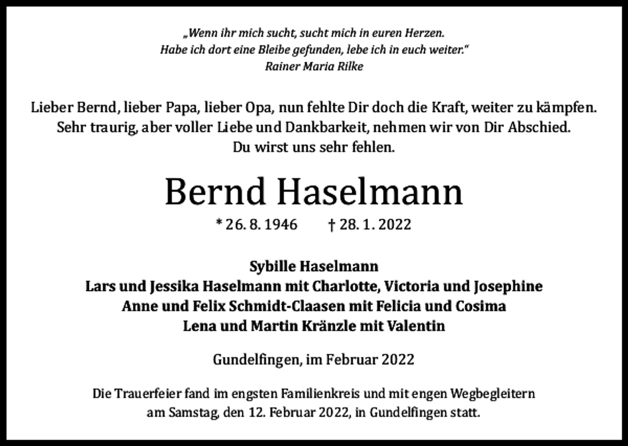 <p>„Wenn ihr mich sucht, sucht mich in euren Herzen.<br />Habe ich dort eine Bleibe gefunden, lebe ich in euch weiter.“<br />Rainer Maria Rilke</p><p>Lieber Bernd, lieber Papa, lieber Opa, nun fehlte Dir doch die Kraft, weiter zu kämpfen.<br />Sehr traurig, aber voller Liebe und Dankbarkeit, nehmen wir von Dir Abschied.<br />Du wirst uns sehr fehlen.</p><p>Bernd Haselmann<br />* 26. 8. 1946 † 28. 1. 2022</p><p>Sybille Haselmann<br />Lars und Jessika Haselmann mit Charlotte, Victoria und Josephine<br />Anne und Felix Schmidt-Claasen mit Felicia und Cosima<br />Lena und Martin Kränzle mit Valentin<br />Gundelfingen, im Februar 2022</p><p>Die Trauerfeier fand im engsten Familienkreis und mit engen Wegbegleitern<br />am Samstag, den 12. Februar 2022, in Gundelfingen statt.</p>