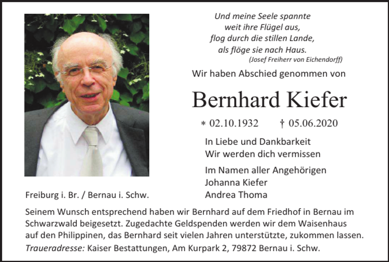 <p>Und meine Seele spannte<br />weit ihre Flügel aus,<br />flog durch die stillen Lande,<br />als flöge sie nach Haus.<br />(Josef Freiherr von Eichendorff)</p><p>Wir haben Abschied genommen von</p><p>Bernhard Kiefer<br />� 02.10.1932</p><p>† 05.06.2020</p><p>In Liebe und Dankbarkeit<br />Wir werden dich vermissen</p><p>Freiburg i. Br. / Bernau i. Schw.</p><p>Im Namen aller Angehörigen<br />Johanna Kiefer<br />Andrea Thoma</p><p>Seinem Wunsch entsprechend haben wir Bernhard auf dem Friedhof in Bernau im<br />Schwarzwald beigesetzt. Zugedachte Geldspenden werden wir dem Waisenhaus<br />auf den Philippinen, das Bernhard seit vielen Jahren unterstützte, zukommen lassen.<br />Traueradresse: Kaiser Bestattungen, Am Kurpark 2, 79872 Bernau i. Schw.</p>