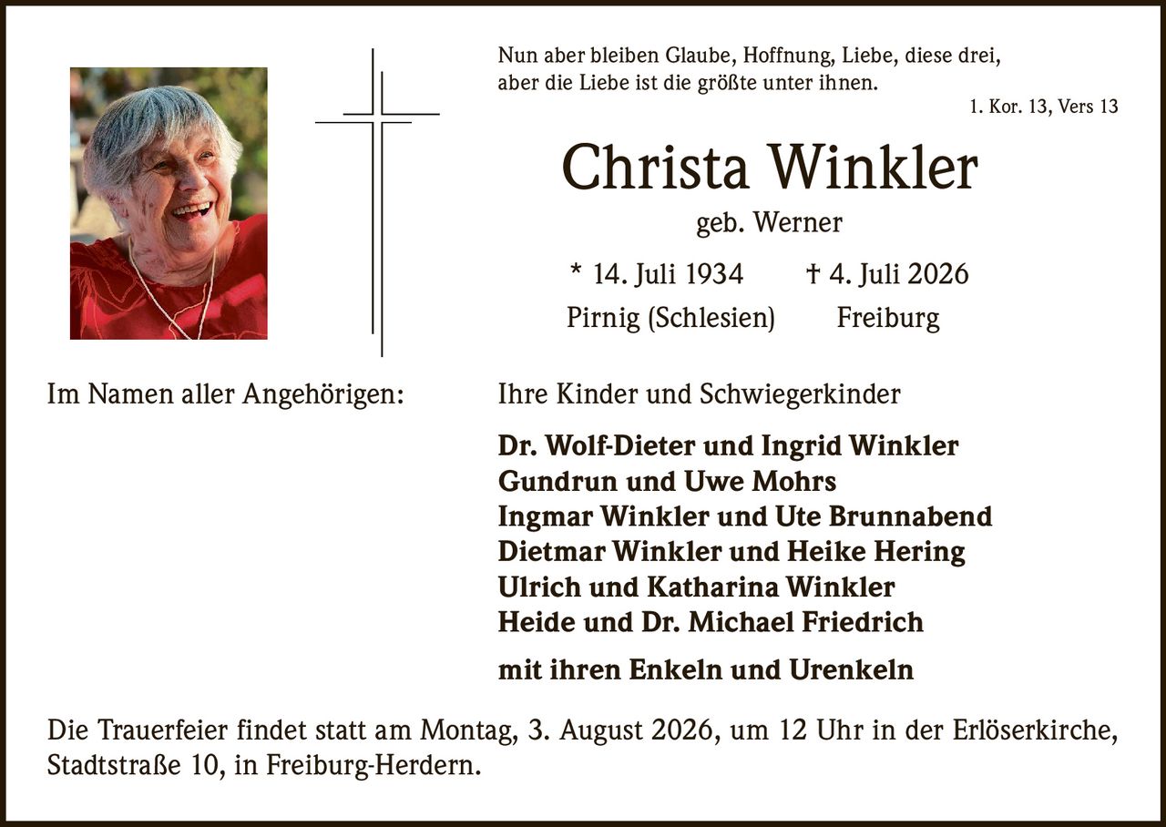 <p>Nun aber bleiben Glaube, Hoffnung, Liebe, diese drei, aber die Liebe ist die größte unter ihnen.<br>1. Kor. 13, Vers 13</p>

<p><strong>Christa Winkler</strong><br>geb. Werner</p>

<p>* 14. Juli 1934 † 4. Juli 2026<br>Pirnig (Schlesien) Freiburg</p>

<p>Im Namen aller Angehörigen: Ihre Kinder und Schwiegerkinder</p>

<p><strong>Dr. Wolf-Dieter und Ingrid Winkler</strong><br><strong>Gundrun und Uwe Mohrs</strong><br><strong>Ingmar Winkler und Ute Brunnabend</strong><br><strong>Dietmar Winkler und Heike Hering</strong><br><strong>Ulrich und Katharina Winkler</strong><br><strong>Heide und Dr. Michael Friedrich</strong></p>

<p>mit ihren Enkeln und Urenkeln</p>

<p>Die Trauerfeier findet statt am Montag, 3. August 2026, um 12 Uhr in der Erlöserkirche, Stadtstraße 10, in Freiburg-Herdern.</p>