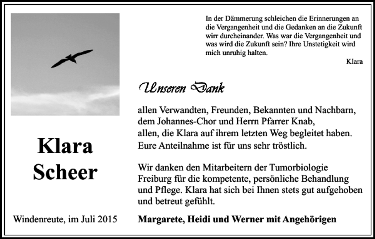 <p>In der Dämmerung schleichen die Erinnerungen an<br />die Vergangenheit und die Gedanken an die Zukunft<br />wirr durcheinander. Was war die Vergangenheit und<br />was wird die Zukunft sein? Ihre Unstetigkeit wird<br />mich unruhig halten.<br />Klara</p><p>Klara<br />Scheer<br />Windenreute, im Juli 2015</p><p>allen Verwandten, Freunden, Bekannten und Nachbarn,<br />dem Johannes-Chor und Herrn Pfarrer Knab,<br />allen, die Klara auf ihrem letzten Weg begleitet haben.<br />Eure Anteilnahme ist für uns sehr tröstlich.<br />Wir danken den Mitarbeitern der Tumorbiologie<br />Freiburg für die kompetente, persönliche Behandlung<br />und Pflege. Klara hat sich bei Ihnen stets gut aufgehoben<br />und betreut gefühlt.<br />Margarete, Heidi und Werner mit Angehörigen</p>