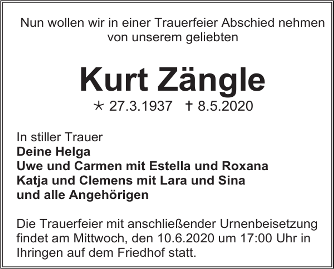 <p>Nun wollen wir in einer Trauerfeier Abschied nehmen<br />von unserem geliebten</p><p>Kurt Zängle<br /> 27.3.1937  8.5.2020<br />In stiller Trauer<br />Deine Helga<br />Uwe und Carmen mit Estella und Roxana<br />Katja und Clemens mit Lara und Sina<br />und alle Angehörigen<br />Die Trauerfeier mit anschließender Urnenbeisetzung<br />findet am Mittwoch, den 10.6.2020 um 17:00 Uhr in<br />Ihringen auf dem Friedhof statt.</p>