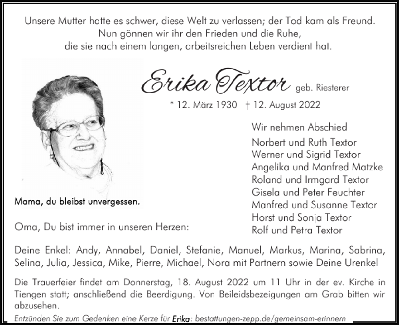 <p>Unsere Mutter hatte es schwer, diese Welt zu verlassen; der Tod kam als Freund.<br />Nun gönnen wir ihr den Frieden und die Ruhe,<br />die sie nach einem langen, arbeitsreichen Leben verdient hat.</p><p>Erika Textor</p><p>geb. Riesterer</p><p>* 12. März 1930 † 12. August 2022</p><p>Oma, Du bist immer in unseren Herzen:</p><p>Wir nehmen Abschied<br />Norbert und Ruth Textor<br />Werner und Sigrid Textor<br />Angelika und Manfred Matzke<br />Roland und Irmgard Textor<br />Gisela und Peter Feuchter<br />Manfred und Susanne Textor<br />Horst und Sonja Textor<br />Rolf und Petra Textor</p><p>Deine Enkel: Andy, Annabel, Daniel, Stefanie, Manuel, Markus, Marina, Sabrina,<br />Selina, Julia, Jessica, Mike, Pierre, Michael, Nora mit Partnern sowie Deine Urenkel<br />Die Trauerfeier findet am Donnerstag, 18. August 2022 um 11 Uhr in der ev. Kirche in<br />Tiengen statt; anschließend die Beerdigung. Von Beileidsbezeigungen am Grab bitten wir<br />abzusehen.<br />Entzünden Sie zum Gedenken eine Kerze für</p><p>: bestattungen-zepp.de/gemeinsam-erinnern</p>