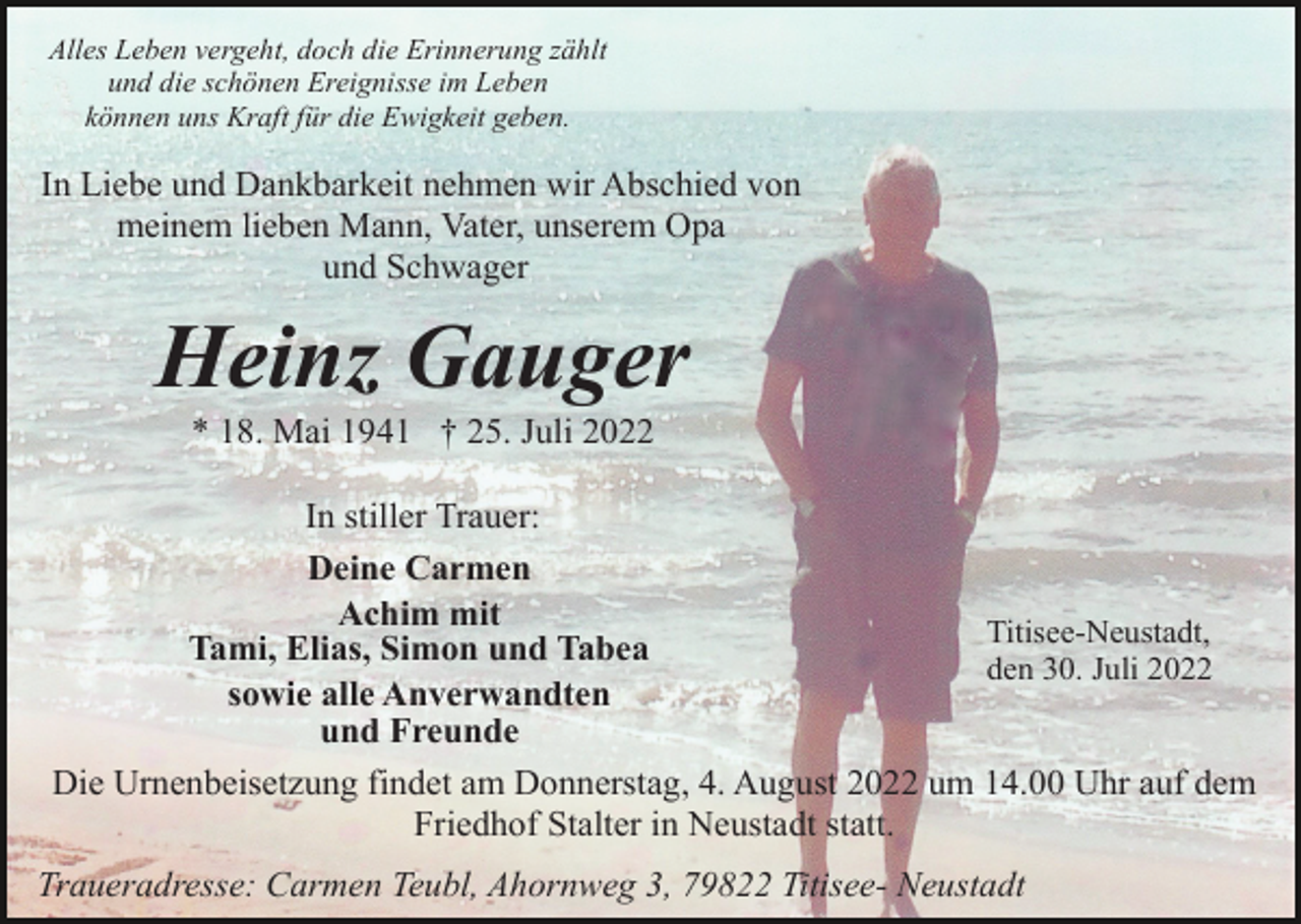 <p>Alles Leben vergeht, doch die Erinnerung zählt<br />und die schönen Ereignisse im Leben<br />können uns Kraft für die Ewigkeit geben.</p><p>In Liebe und Dankbarkeit nehmen wir Abschied von<br />meinem lieben Mann, Vater, unserem Opa<br />und Schwager</p><p>Heinz Gauger<br />* 18. Mai 1941 † 25. Juli 2022<br />In stiller Trauer:<br />Deine Carmen<br />Achim mit<br />Titisee-Neustadt,<br />Tami, Elias, Simon und Tabea<br />den 30. Juli 2022<br />sowie alle Anverwandten<br />und Freunde<br />Die Urnenbeisetzung findet am Donnerstag, 4. August 2022 um 14.00 Uhr auf dem<br />Friedhof Stalter in Neustadt statt.<br />Traueradresse: Carmen Teubl, Ahornweg 3, 79822 Titisee- Neustadt</p>