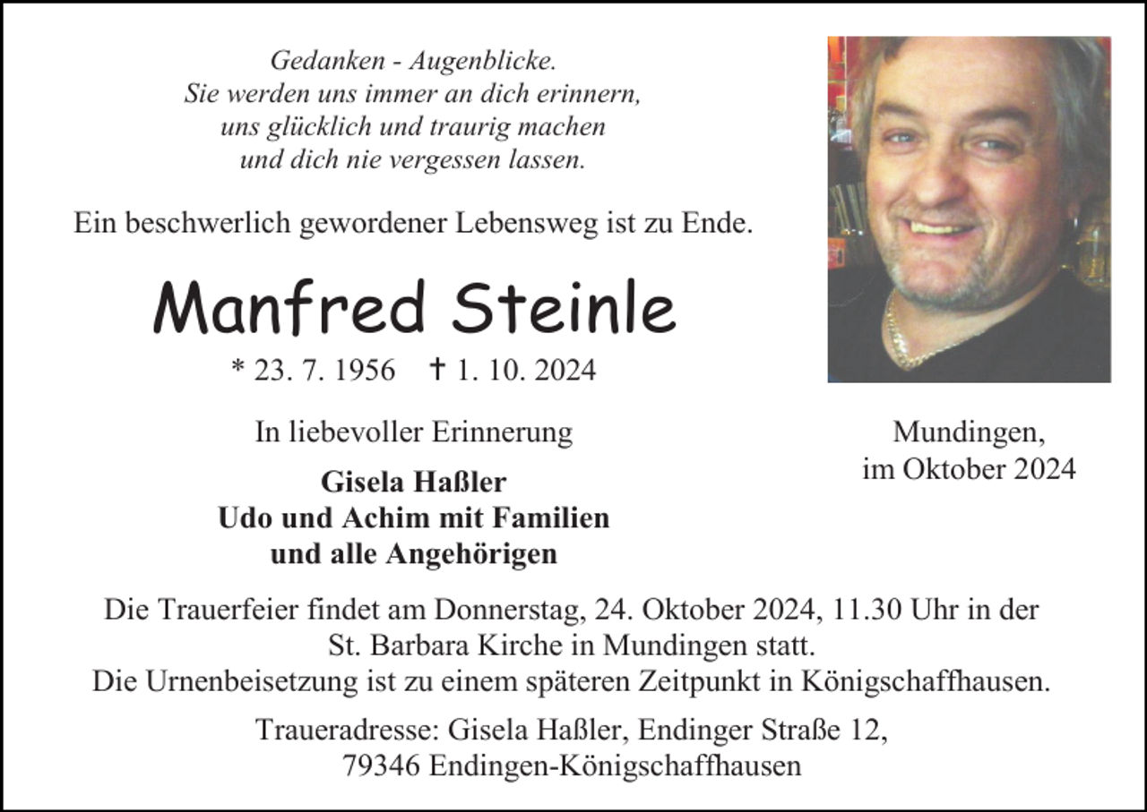 <p>Gedanken - Augenblicke.<br />Sie werden uns immer an dich erinnern,<br />uns glücklich und traurig machen<br />und dich nie vergessen lassen.</p>
<p>Ein beschwerlich gewordener Lebensweg ist zu Ende.</p>
<p>Manfred Steinle<br />* 23. 7. 1956</p>
<p>† 1. 10. 2024</p>
<p>In liebevoller Erinnerung<br />Gisela Haßler<br />Udo und Achim mit Familien<br />und alle Angehörigen</p>
<p>Mundingen,<br />im Oktober 2024</p>
<p>Die Trauerfeier findet am Donnerstag, 24. Oktober 2024, 11.30 Uhr in der<br />St. Barbara Kirche in Mundingen statt.<br />Die Urnenbeisetzung ist zu einem späteren Zeitpunkt in Königschaffhausen.<br />Traueradresse: Gisela Haßler, Endinger Straße 12,<br />79346 Endingen-Königschaffhausen</p>