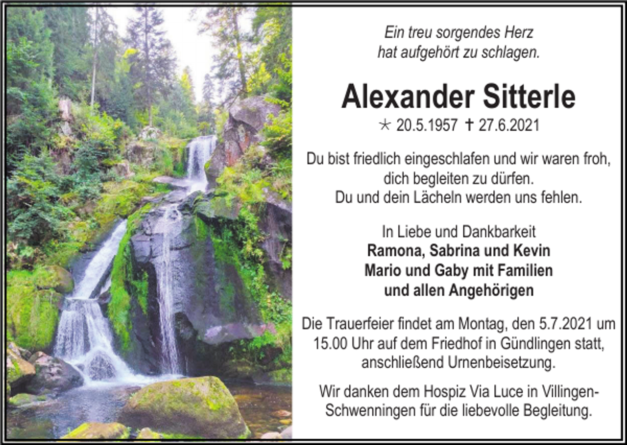 <p>Ein treu sorgendes Herz<br />hat aufgehört zu schlagen.</p><p>Alexander Sitterle<br /> 20.5.1957  27.6.2021<br />Du bist friedlich eingeschlafen und wir waren froh,<br />dich begleiten zu dürfen.<br />Du und dein Lächeln werden uns fehlen.<br />In Liebe und Dankbarkeit<br />Ramona, Sabrina und Kevin<br />Mario und Gaby mit Familien<br />und allen Angehörigen<br />Die Trauerfeier findet am Montag, den 5.7.2021 um<br />15.00 Uhr auf dem Friedhof in Gündlingen statt,<br />anschließend Urnenbeisetzung.<br />Wir danken dem Hospiz Via Luce in VillingenSchwenningen für die liebevolle Begleitung.</p>