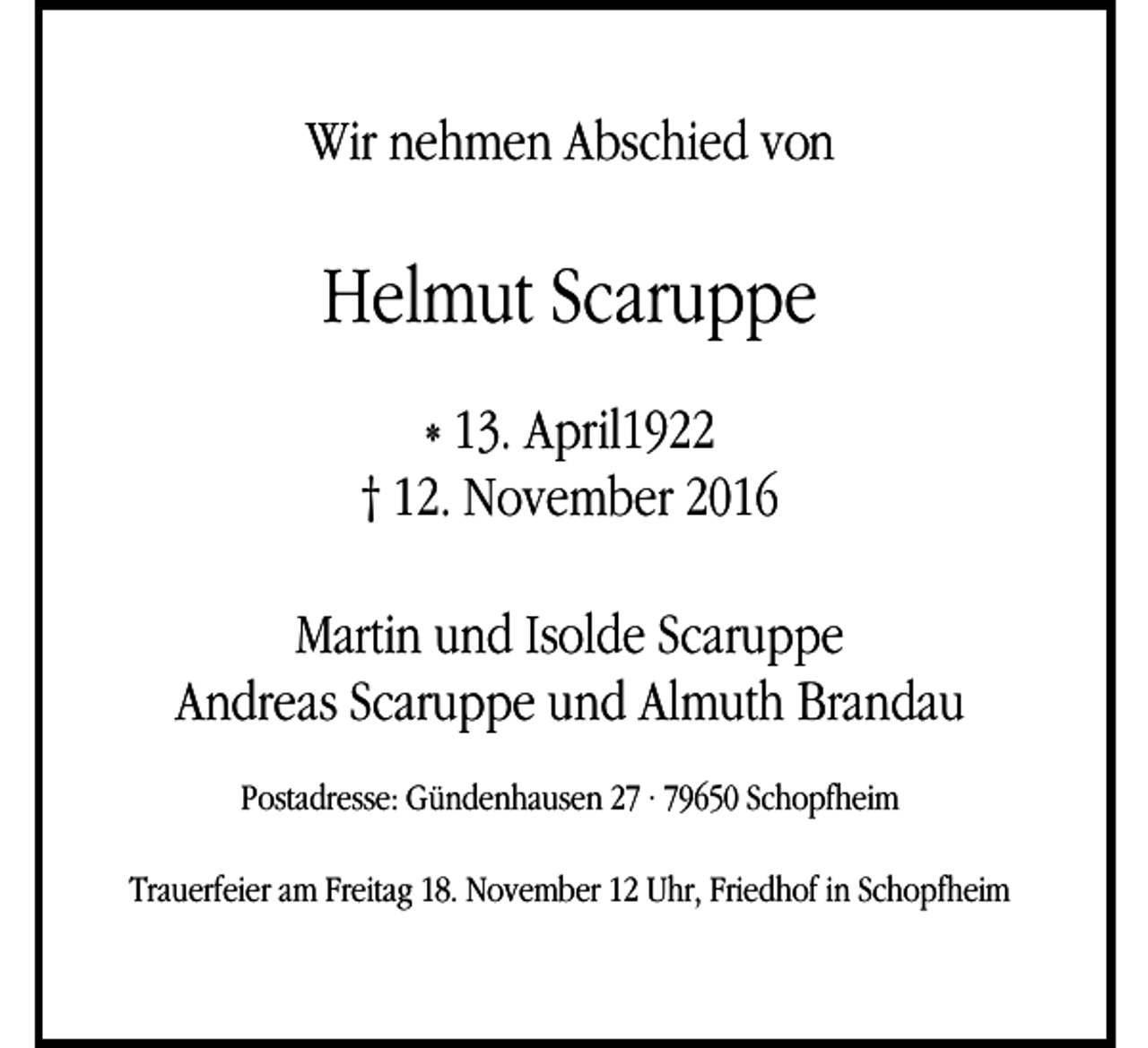 <p>Wir nehmen Abschied von</p><p>Helmut Scaruppe<br />* 13. April1922<br />† 12. November 2016<br />Martin und Isolde Scaruppe<br />Andreas Scaruppe und Almuth Brandau<br />Postadresse: Gündenhausen 27 · 79650 Schopfheim<br />Trauerfeier am Freitag 18. November 12 Uhr, Friedhof in Schopfheim</p>
