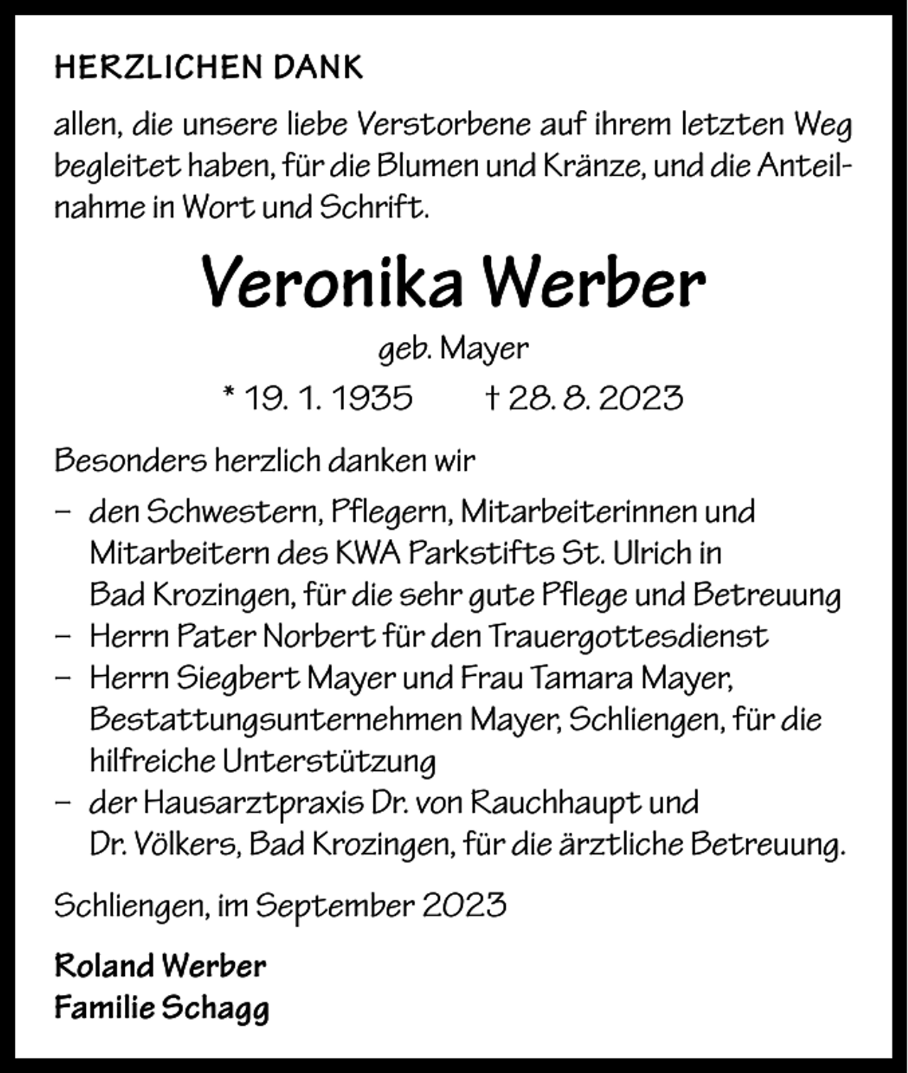 <p>HERZLICHEN DANK<br />allen, die unsere liebe Verstorbene auf ihrem letzten Weg<br />begleitet haben, für die Blumen und Kränze, und die Anteilnahme in Wort und Schrift.</p><p>Veronika Werber<br />geb. Mayer<br />* 19. 1. 1935 † 28. 8. 2023</p><p>Besonders herzlich danken wir<br />– den Schwestern, Pflegern, Mitarbeiterinnen und<br />Mitarbeitern des KWA Parkstifts St. Ulrich in<br />Bad Krozingen, für die sehr gute Pflege und Betreuung<br />– Herrn Pater Norbert für den Trauergottesdienst<br />– Herrn Siegbert Mayer und Frau Tamara Mayer,<br />Bestattungsunternehmen Mayer, Schliengen, für die<br />hilfreiche Unterstützung<br />– der Hausarztpraxis Dr. von Rauchhaupt und<br />Dr. Völkers, Bad Krozingen, für die ärztliche Betreuung.<br />Schliengen, im September 2023<br />Roland Werber<br />Familie Schagg</p>