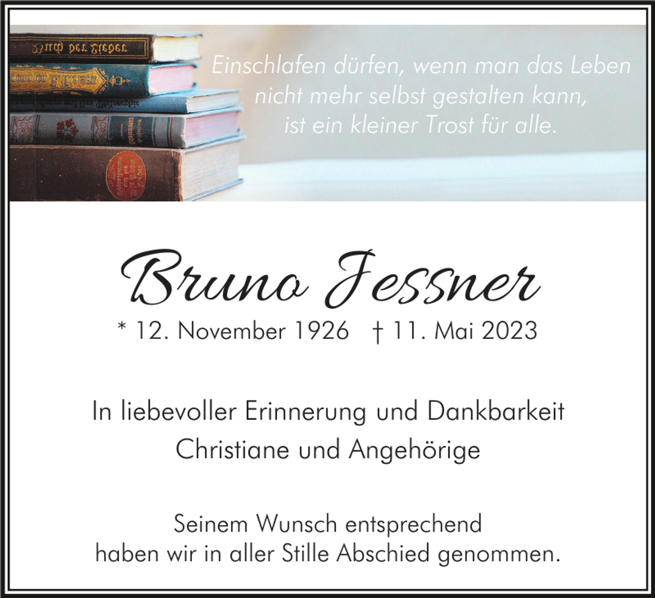 <p>Einschlafen dürfen, wenn man das Leben<br />nicht mehr selbst gestalten kann,<br />ist ein kleiner Trost für alle.</p><p>Bruno Jessner<br />* 12. November 1926 † 11. Mai 2023</p><p>In liebevoller Erinnerung und Dankbarkeit<br />Christiane und Angehörige<br />Seinem Wunsch entsprechend<br />haben wir in aller Stille Abschied genommen.</p>