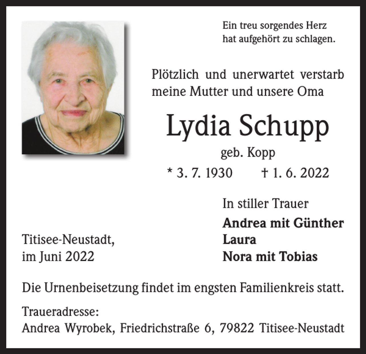 <p>Ein treu sorgendes Herz<br />hat aufgehört zu schlagen.</p><p>Plötzlich und unerwartet verstarb<br />meine Mutter und unsere Oma</p><p>Lydia Schupp<br />geb. Kopp<br />* 3. 7. 1930 † 1. 6. 2022</p><p>Titisee-Neustadt,<br />im Juni 2022</p><p>In stiller Trauer<br />Andrea mit Günther<br />Laura<br />Nora mit Tobias</p><p>Die Urnenbeisetzung findet im engsten Familienkreis statt.<br />Traueradresse:<br />Andrea Wyrobek, Friedrichstraße 6, 79822 Titisee-Neustadt</p>