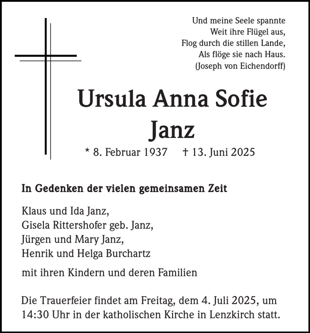 <p>Und meine Seele spannte<br />Weit ihre Flügel aus,<br />Flog durch die stillen Lande,<br />Als flöge sie nach Haus.<br />(Joseph von Eichendorff)</p><p>Ursula Anna Sofie<br />Janz<br />* 8. Februar 1937</p><p>† 13. Juni 2025</p><p>In Gedenken der vielen gemeinsamen Zeit</p><p>Klaus und Ida Janz,<br />Gisela Rittershofer geb. Janz,<br />Jürgen und Mary Janz,<br />Henrik und Helga Burchartz<br />mit ihren Kindern und deren Familien<br />Die Trauerfeier findet am Freitag, dem 4. Juli 2025, um<br />14:30 Uhr in der katholischen Kirche in Lenzkirch statt.</p>