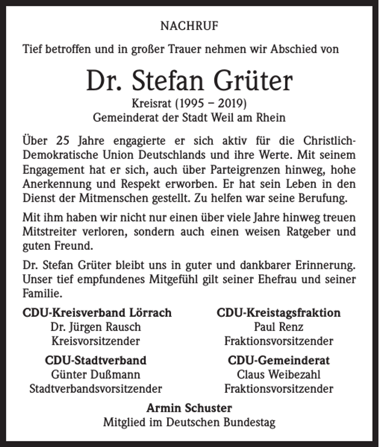 <p>NACHRUF<br />Tief betroffen und in großer Trauer nehmen wir Abschied von</p><p>Dr. Stefan Grüter<br />Kreisrat (1995 – 2019)<br />Gemeinderat der Stadt Weil am Rhein</p><p>Über 25 Jahre engagierte er sich aktiv für die Christlich-­<br />Demokratische Union Deutschlands und ihre Werte. Mit seinem<br />Engagement hat er sich, auch über Parteigrenzen hinweg, hohe<br />Anerkennung und Respekt erworben. Er hat sein Leben in den<br />Dienst der Mitmenschen gestellt. Zu helfen war seine Berufung.<br />Mit ihm haben wir nicht nur einen über viele Jahre hinweg treuen<br />Mitstreiter verloren, sondern auch einen weisen Ratgeber und<br />guten Freund.<br />Dr. Stefan Grüter bleibt uns in guter und dankbarer Erinnerung.<br />Unser tief empfundenes Mitgefühl gilt seiner Ehefrau und seiner<br />Familie.<br />CDU-Kreisverband Lörrach<br />CDU-Kreistagsfraktion</p><p>Dr. Jürgen Rausch<br />Paul Renz</p><p>Kreisvorsitzender<br />Fraktionsvorsitzender<br />CDU-Stadtverband<br />CDU-Gemeinderat</p><p>Günter Dußmann<br />Claus Weibezahl<br />Stadtverbandsvorsitzender<br />Fraktionsvorsitzender<br />Armin Schuster<br />Mitglied im Deutschen Bundestag</p>