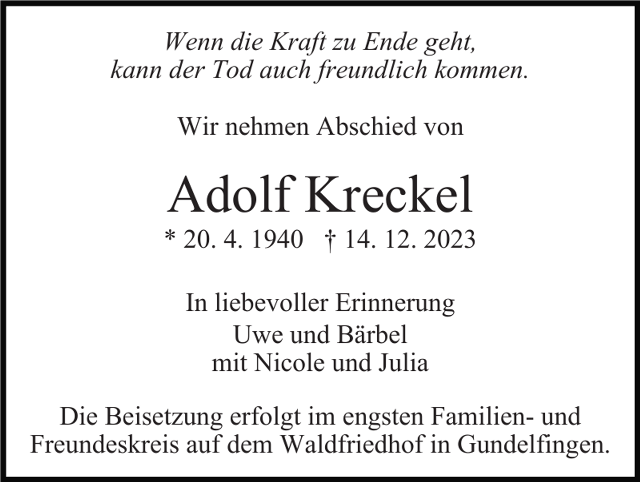 <p>Wenn die Kraft zu Ende geht,<br />kann der Tod auch freundlich kommen.<br />Wir nehmen Abschied von</p><p>Adolf Kreckel<br />* 20. 4. 1940 † 14. 12. 2023<br />In liebevoller Erinnerung<br />Uwe und Bärbel<br />mit Nicole und Julia<br />Die Beisetzung erfolgt im engsten Familien- und<br />Freundeskreis auf dem Waldfriedhof in Gundelfingen.</p>