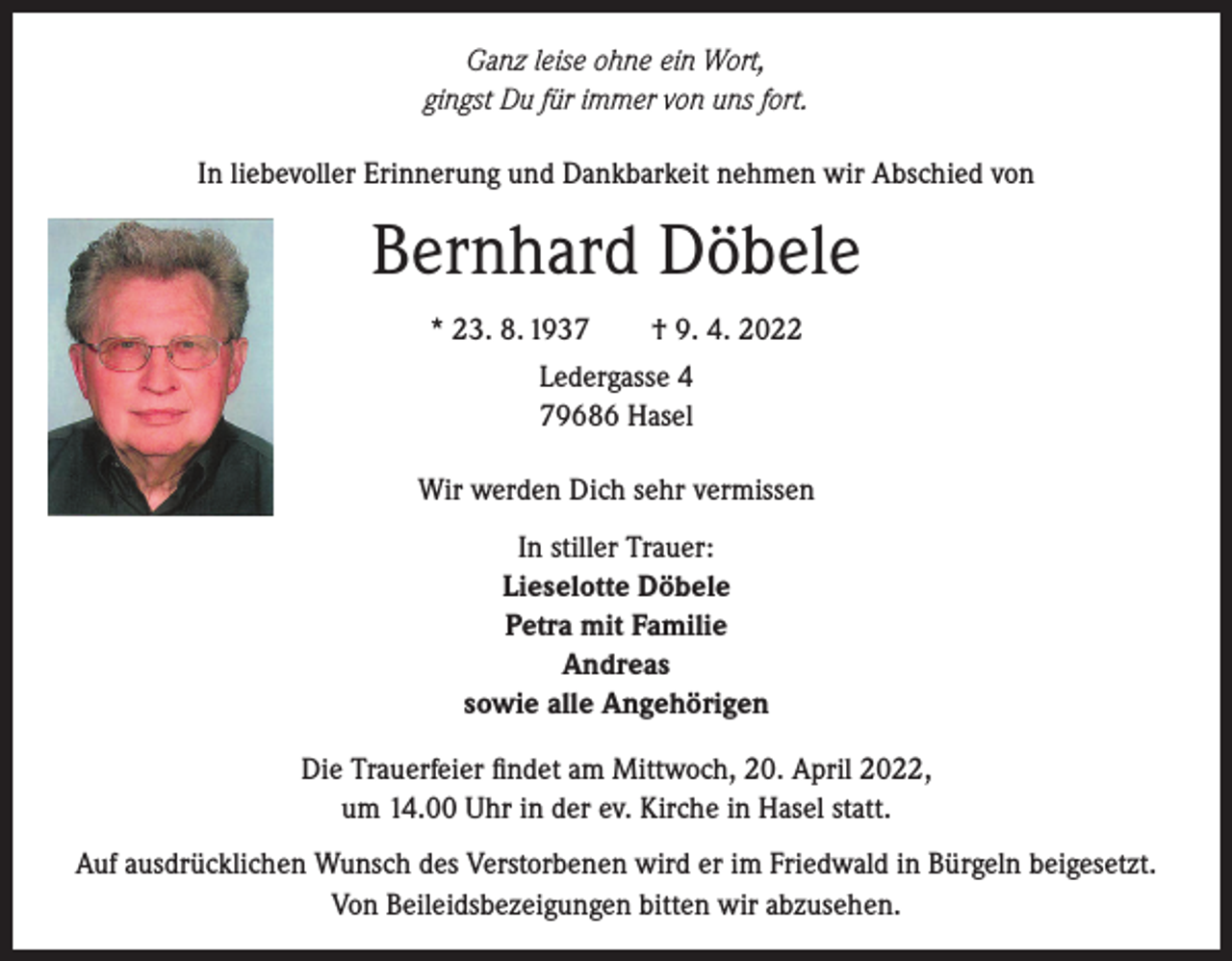 <p>Ganz leise ohne ein Wort,<br />gingst Du für immer von uns fort.<br />In liebevoller Erinnerung und Dankbarkeit nehmen wir Abschied von</p><p>Bernhard Döbele<br />* 23. 8. 1937 † 9. 4. 2022<br />Ledergasse 4<br />79686 Hasel<br />Wir werden Dich sehr vermissen<br />In stiller Trauer:<br />Lieselotte Döbele<br />Petra mit Familie<br />Andreas<br />sowie alle Angehörigen<br />Die Trauerfeier findet am Mittwoch, 20. April 2022,<br />um 14.00 Uhr in der ev. Kirche in Hasel statt.<br />Auf ausdrücklichen Wunsch des Verstorbenen wird er im Friedwald in Bürgeln beigesetzt.<br />Von Beileidsbezeigungen bitten wir abzusehen.</p>