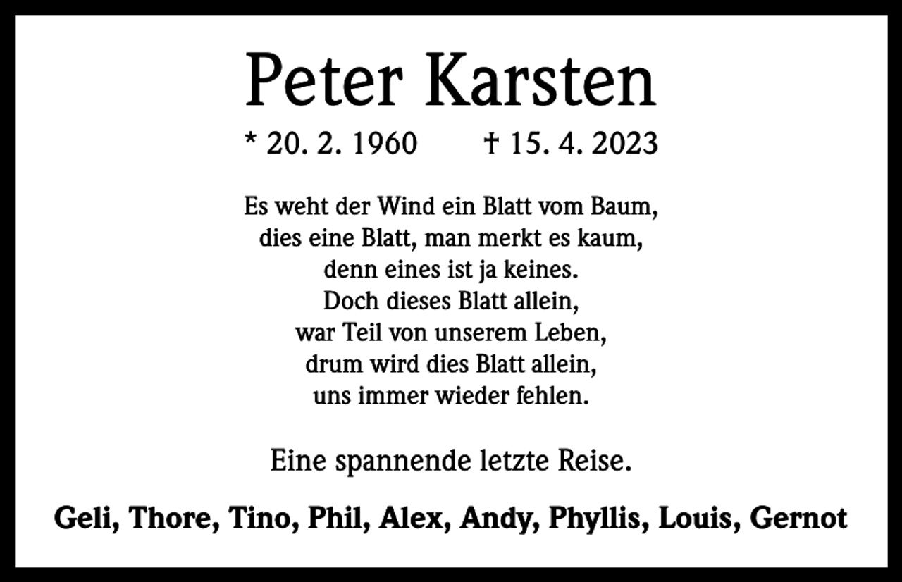 <p>Peter Karsten</p><p>* 20. 2. 1960 † 15. 4. 2023<br />Es weht der Wind ein Blatt vom Baum,<br />dies eine Blatt, man merkt es kaum,<br />denn eines ist ja keines.<br />Doch dieses Blatt allein,<br />war Teil von unserem Leben,<br />drum wird dies Blatt allein,<br />uns immer wieder fehlen.</p><p>Eine spannende letzte Reise.<br />Geli, Thore, Tino, Phil, Alex, Andy, Phyllis, Louis, Gernot</p>
