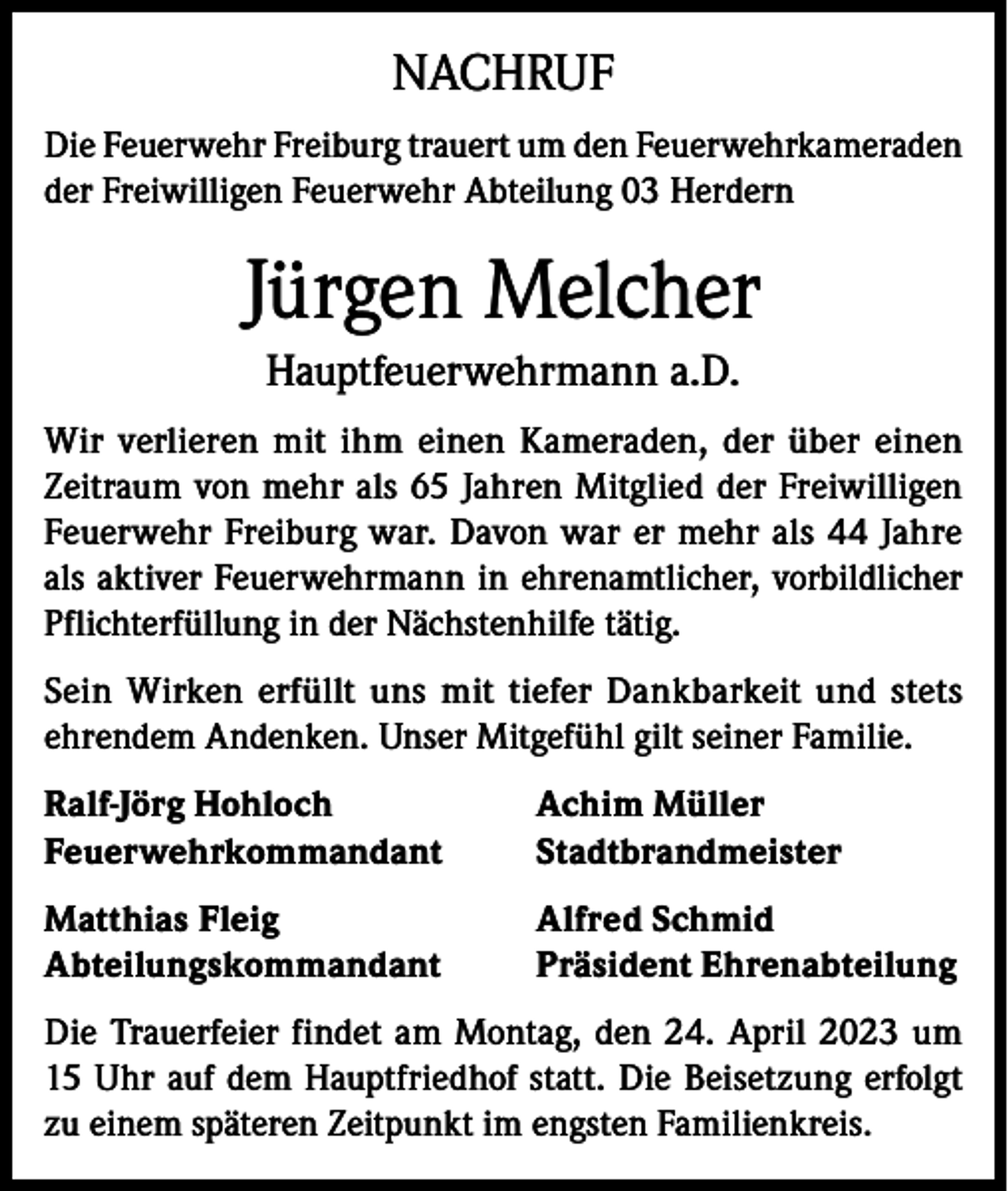 <p>NACHRUF<br />Die Feuerwehr Freiburg trauert um den Feuerwehrkameraden<br />der Freiwilligen Feuerwehr Abteilung 03 Herdern</p><p>Jürgen Melcher<br />Hauptfeuerwehrmann a.D.<br />Wir verlieren mit ihm einen Kameraden, der über einen<br />Zeitraum von mehr als 65 Jahren Mitglied der Freiwilligen<br />Feuerwehr Freiburg war. Davon war er mehr als 44 Jahre<br />als aktiver Feuerwehrmann in ehrenamtlicher, vorbildlicher<br />Pflichterfüllung in der Nächstenhilfe tätig.<br />Sein Wirken erfüllt uns mit tiefer Dankbarkeit und stets<br />ehrendem Andenken. Unser Mitgefühl gilt seiner Familie.<br />Ralf-Jörg Hohloch<br />Achim Müller<br />Feuerwehrkommandant Stadtbrandmeister<br />Matthias Fleig<br />Abteilungskommandant</p><p>Alfred Schmid<br />Präsident Ehrenabteilung</p><p>Die Trauerfeier findet am Montag, den 24. April 2023 um<br />15 Uhr auf dem Hauptfriedhof statt. Die Beisetzung erfolgt<br />zu einem späteren Zeitpunkt im engsten Familienkreis.</p>