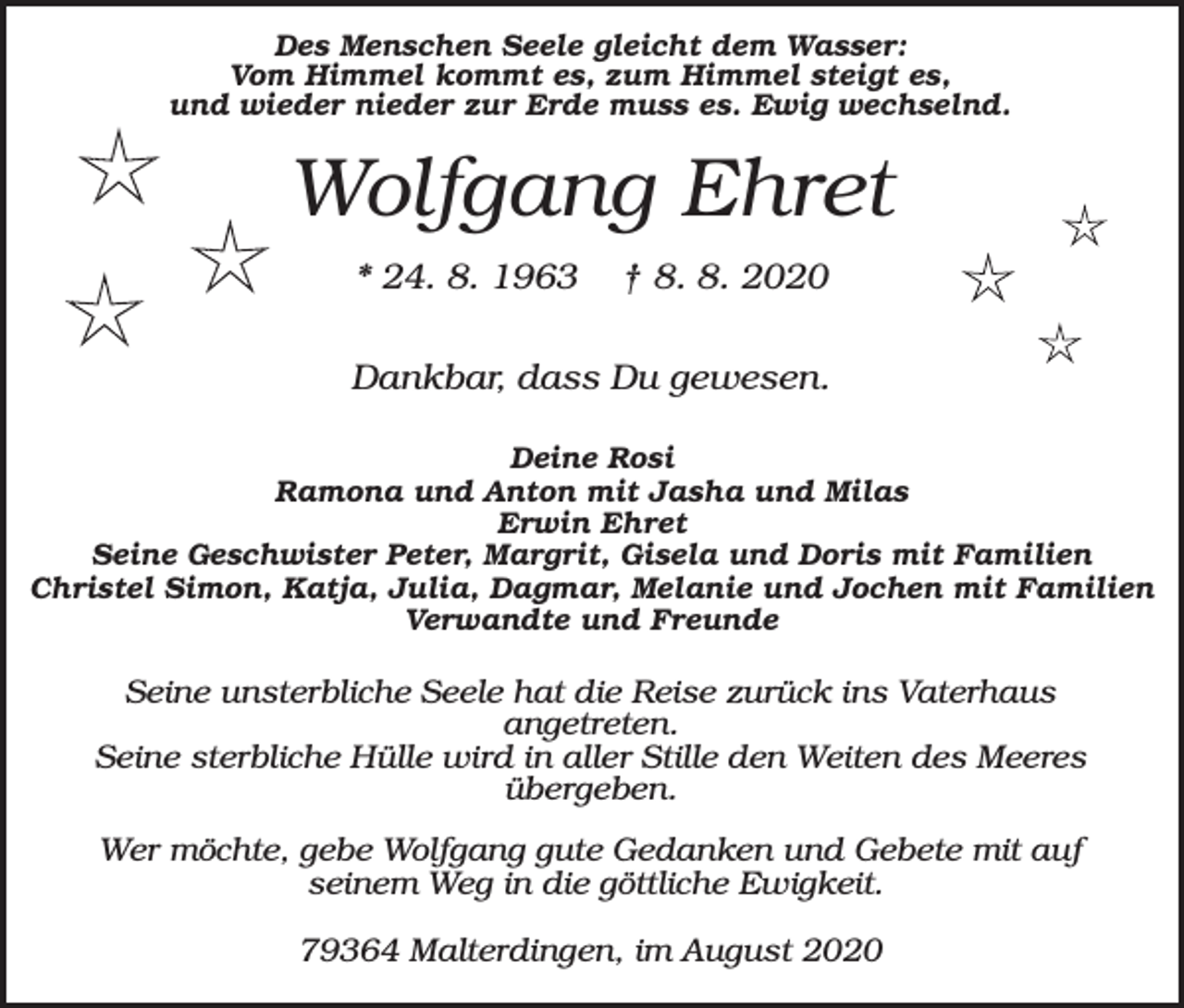 <p>Des Menschen Seele gleicht dem Wasser:<br />Vom Himmel kommt es, zum Himmel steigt es,<br />und wieder nieder zur Erde muss es. Ewig wechselnd.</p><p>Wolfgang Ehret<br />* 24. 8. 1963</p><p>† 8. 8. 2020</p><p>Dankbar, dass Du gewesen.<br />Deine Rosi<br />Ramona und Anton mit Jasha und Milas<br />Erwin Ehret<br />Seine Geschwister Peter, Margrit, Gisela und Doris mit Familien<br />Christel Simon, Katja, Julia, Dagmar, Melanie und Jochen mit Familien<br />Verwandte und Freunde</p><p>Seine unsterbliche Seele hat die Reise zurück ins Vaterhaus<br />angetreten.<br />Seine sterbliche Hülle wird in aller Stille den Weiten des Meeres<br />übergeben.<br />Wer möchte, gebe Wolfgang gute Gedanken und Gebete mit auf<br />seinem Weg in die göttliche Ewigkeit.<br />79364 Malterdingen, im August 2020</p>