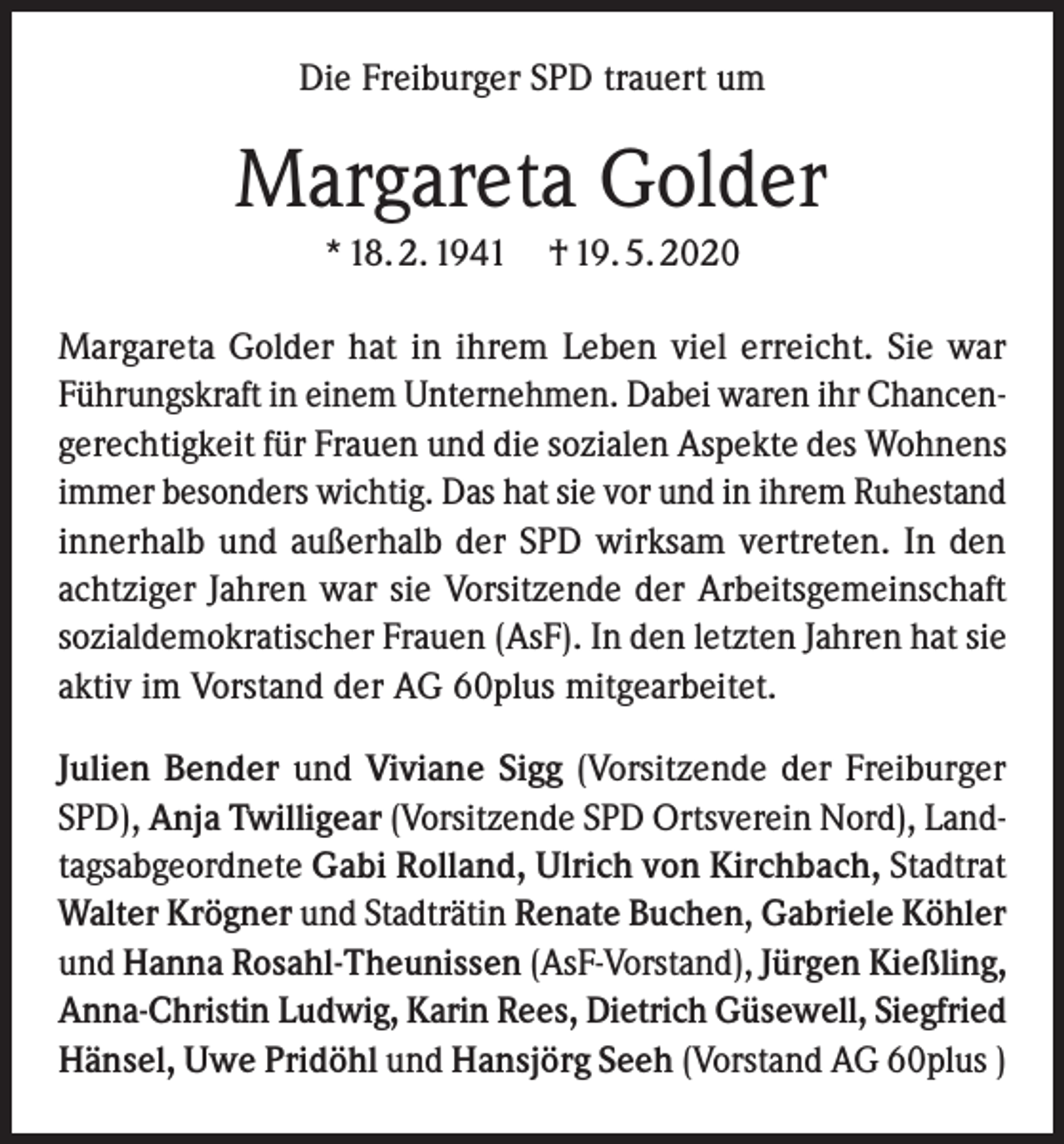 <p>Die Freiburger SPD trauert um</p><p>Margareta Golder<br />* 18. 2. 1941</p><p>† 19. 5. 2020</p><p>Margareta Golder hat in ihrem Leben viel erreicht. Sie war<br />Führungskraft in einem Unternehmen. Dabei waren ihr Chancengerechtigkeit für Frauen und die sozialen Aspekte des Wohnens<br />immer besonders wichtig. Das hat sie vor und in ihrem Ruhestand<br />innerhalb und außerhalb der SPD wirksam vertreten. In den<br />achtziger Jahren war sie Vorsitzende der Arbeitsgemeinschaft<br />sozialdemokratischer Frauen (AsF). In den letzten Jahren hat sie<br />aktiv im Vorstand der AG 60plus mitgearbeitet.<br />Julien Bender und Viviane Sigg (Vorsitzende der Freiburger<br />SPD), Anja Twilligear (Vorsitzende SPD Ortsverein Nord), Landtagsabgeordnete Gabi Rolland, Ulrich von Kirchbach, Stadtrat<br />Walter Krögner und Stadträtin Renate Buchen, Gabriele Köhler<br />und Hanna Rosahl-Theunissen (AsF-Vorstand), Jürgen Kießling,<br />Anna-Christin Ludwig, Karin Rees, Dietrich Güsewell, Siegfried<br />Hänsel, Uwe Pridöhl und Hansjörg Seeh (Vorstand AG 60plus )</p>