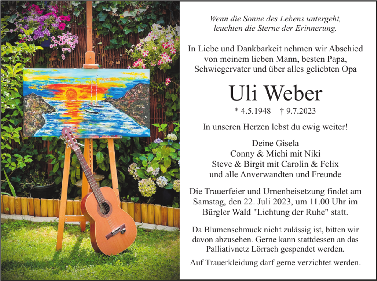 <p>Wenn die Sonne des Lebens untergeht,<br />leuchten die Sterne der Erinnerung.</p><p>In Liebe und Dankbarkeit nehmen wir Abschied<br />von meinem lieben Mann, besten Papa,<br />Schwiegervater und über alles geliebten Opa</p><p>Uli Weber<br />* 4.5.1948</p><p>† 9.7.2023</p><p>In unseren Herzen lebst du ewig weiter!<br />Deine Gisela<br />Conny &amp; Michi mit Niki<br />Steve &amp; Birgit mit Carolin &amp; Felix<br />und alle Anverwandten und Freunde<br />Die Trauerfeier und Urnenbeisetzung findet am<br />Samstag, den 22. Juli 2023, um 11.00 Uhr im<br />Bürgler Wald "Lichtung der Ruhe" statt.<br />Da Blumenschmuck nicht zulässig ist, bitten wir<br />davon abzusehen. Gerne kann stattdessen an das<br />Palliativnetz Lörrach gespendet werden.<br />Auf Trauerkleidung darf gerne verzichtet werden.</p>